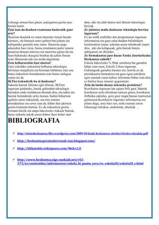 Lehengo urtean hasi ginen, azpiegitura guztia jaso      dute, edo eta alde batera utzi dituzte teknologia
bezain laster.                                          berriak.
Zein izan da ikasleen erantzuna hasieratik gaur         Ze jakintza maila daukazue teknologia berrien
arte?                                                   inguruan?
Hasieran ikasleek ez zuten lanerako tresna bezala       Ez da soilik erabiliko den programaren inguruan
ulertzen, eta batzuen ustez gehien bat jolastu eta      informatzea eta gure esku dauden baliabideen
nabigatuko genuela uste zuten. Hasieran gogo            kontzientzia izatea, askotan arazo teknikoak izaten
askorekin hasi ziren, baina errutinaren parte izatera   dira, edo eta kolapsoak, gela batzuk batera
pasatzen denean interesa ere murriztu egiten da eta     nabigatzen ari direlako.
ikasi beharreko ikasgaia berdina da azken finean        Ze formakuntza jaso duzue Eusko Jaurlaritzako
testu liburuetan edo eta modu digitalean.               Hezkuntza sailetik?
Zein helbururekin hasi zineten?                         Eskola bakoitzeko % 80ak azterketa bat gainditu
Gure eskolako irakasleen helburua teknologia            behar izan zuen, Eskola 2.0ren inguruan.
berrietan murgiltzea eta horietan trebatzea izan zen,   Gehiengoak gainditu bazuen ere, horrek ez du
baina irakasleen formakuntza uste baino zailagoa        prestakuntza bermatzen eta gaur egun azterketa
izaten ari da.                                          egin zutenek euren kabuz informatu behar izan dira,
IKTko irakaslerik ba al daukazue?                       ez baitira ikasi zutenaz gogoratzen.
Irakasle batzuk liberatu egin dituzte, IKTren           Zein da landu duzun azkeneko proiektua?
inguruan jarduteko, hauek gehienbat teknologia          Korrikaren inguruan lan egiten ibili gara. Batetik
berriekin ondo moldatzen direnak dira, eta nahiz eta    korrikaren web ofizialean sartzen ginen, korrikaren
batzuk bolondreski aritu lanean, badira behartuta       ibilbidea jakiteko, gero gure mapa batean marrazten
egokitu zaien irakasleak, eta nire ustetan              gindoazen.Korrikaren inguruko informazioa ere
prestakuntza oso urria izan da, behar den jakintza      pilatu dugu, noiz hasi zen, nork eraman zuren
guztia kontutan hartuta. Ez da irakasleria guztia       lehenengo lekukoa, anekdotak, abestiak …
formatu baizik eta etapa bakoitzeko irakasle batzuk,
beraz irakasle askok euren kabuz ikasi behar izan

BIBLIOGRAFIA
    http://teknohezkuntza.files.wordpress.com/2009/10/iktak-hezkuntza-aireberritzeko-aitzakia.pdf

    http://hezkuntzapremiabereziak-izas.blogspot.com/

    http://klikatekla.wikispaces.com/Web+2.0


    http://www.hezkuntza.ejgv.euskadi.net/r43-
     573/es/contenidos/informacion/eskola_bi_puntu_zero/es_eskola20/eskola20_c.html
 