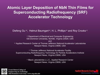 Atomic Layer Deposition of NbN Thin Films for Superconducting Radiofrequency (SRF) Accelerator Technology   Diefeng Gu  a) ,  Helmut Baumgart  a) , H. L. Phillips  b)  and Roy Crooks  c) a )  Department of Electrical and Computer Engineering Old Dominion University, Norfolk, Virginia 23529, USA and a )  Applied Research Center at Thomas Jefferson National Accelerator Laboratories Newport News, Virginia 23606, USA b )  Thomas Jefferson National Accelerator Facility Superconducting Radiofrequency Technology for Particle Accelerators Institute Newport News, Virginia 23606, USA c )  Black Laboratories L.L.C., Applied Research Center Newport News, Virginia 23606, USA Frank Batten College of Engineering & Technology Old Dominion University: www.eng.odu.edu 