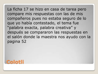 La ficha 17 se hizo en casa de tarea pero
compare mis respuestas con las de mis
compañeros pues no estaba seguro de lo
que yo había contestado, el tema fue
“palabra exacta, palabra creativa” y
después se compararon las respuestas en
el salón donde la maestra nos ayudo con la
pagina 52




Colotli
 