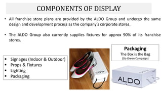 COMPONENTS OF DISPLAY
• All franchise store plans are provided by the ALDO Group and undergo the same
design and development process as the company’s corporate stores.
• The ALDO Group also currently supplies fixtures for approx 90% of its franchise
stores.
Packaging
The Box is the Bag
(Go Green Campaign) Signages (Indoor & Outdoor)
 Props & Fixtures
 Lighting
 Packaging
 