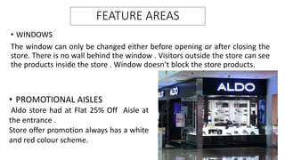 FEATURE AREAS
• WINDOWS
The window can only be changed either before opening or after closing the
store. There is no wall behind the window . Visitors outside the store can see
the products inside the store . Window doesn’t block the store products.
• PROMOTIONAL AISLES
Aldo store had at Flat 25% Off Aisle at
the entrance .
Store offer promotion always has a white
and red colour scheme.
 