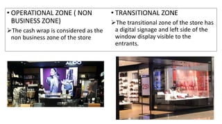 • OPERATIONAL ZONE ( NON
BUSINESS ZONE)
The cash wrap is considered as the
non business zone of the store
• TRANSITIONAL ZONE
The transitional zone of the store has
a digital signage and left side of the
window display visible to the
entrants.
 