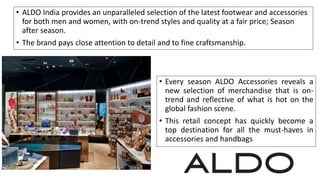 • ALDO India provides an unparalleled selection of the latest footwear and accessories
for both men and women, with on-trend styles and quality at a fair price; Season
after season.
• The brand pays close attention to detail and to fine craftsmanship.
• Every season ALDO Accessories reveals a
new selection of merchandise that is on-
trend and reflective of what is hot on the
global fashion scene.
• This retail concept has quickly become a
top destination for all the must-haves in
accessories and handbags
 