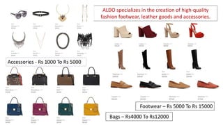 ALDO specializes in the creation of high-quality
fashion footwear, leather goods and accessories.
Footwear – Rs 5000 To Rs 15000
Bags – Rs4000 To Rs12000
Accessories - Rs 1000 To Rs 5000
 