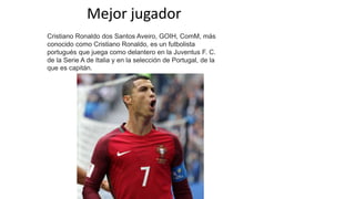 Mejor jugador
Cristiano Ronaldo dos Santos Aveiro, GOIH, ComM​​​, más
conocido como Cristiano Ronaldo, es un futbolista
portugués que juega como delantero en la Juventus F. C.
de la Serie A de Italia y en la selección de Portugal, de la
que es capitán.
 