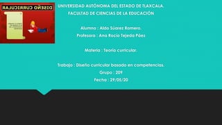 UNIVERSIDAD AUTÓNOMA DEL ESTADO DE TLAXCALA.
FACULTAD DE CIENCIAS DE LA EDUCACIÓN
Alumno : Aldo Súarez Romero.
Profesora : Ana Rocío Tejeda Páez
Materia : Teoría curricular.
Trabajo : Diseño curricular basado en competencias.
Grupo : 209
Fecha : 29/05/20
 