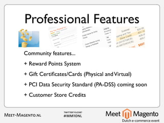 Professional Features

Community features...
+ Reward Points System
+ Gift Certiﬁcates/Cards (Physical and Virtual)
+ PCI Data Security Standard (PA-DSS) coming soon
+ Customer Store Credits
 