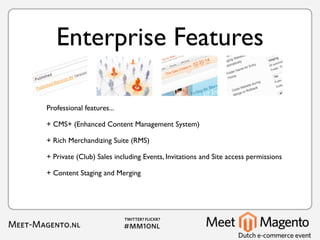Enterprise Features

Professional features...

+ CMS+ (Enhanced Content Management System)

+ Rich Merchandizing Suite (RMS)

+ Private (Club) Sales including Events, Invitations and Site access permissions

+ Content Staging and Merging
 