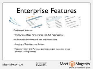 Enterprise Features

Professional features...

+ Highly Tuned Page Performance with Full Page Caching

+ Advanced Administrator Roles and Permissions

+ Logging of Administrator Actions

+ Category View and Purchase permissions per customer group
  (limited catalog access)
 