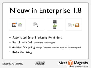 Nieuw in Enterprise 1.8


• Automated Email Marketing Reminders
• Search with Solr (alternative search engine)
• Assisted Shopping. Manage Customer carts and more via the admin panel
• Order Archiving
 