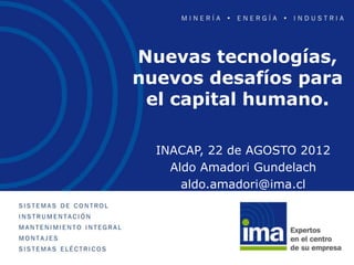 Nuevas tecnologías,
nuevos desafíos para
 el capital humano.

  INACAP, 22 de AGOSTO 2012
    Aldo Amadori Gundelach
      aldo.amadori@ima.cl
 
