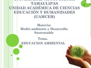 UNIVERSIDAD AUTÓNOMA DE
        TAMAULIPAS                A
UNIDAD ACADÉMICA DE CIENCIAS
  EDUCACIÓN Y HUMANIDADES
          (UAMCEH)

            Materia:
    Medio ambiente y Desarrollo
           Sustentable
           Tema.
    EDUCACION AMBIENTAL
 