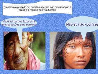 O namoro e proibido em quanto a menina não menstruação 2
             Vezes e o menino não vira homem



Você vai ter que fazer as 3
menstruações para namorar                           Não eu não vou faze
 