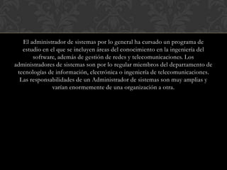 El administrador de sistemas por lo general ha cursado un programa de
   estudio en el que se incluyen áreas del conocimiento en la ingeniería del
       software, además de gestión de redes y telecomunicaciones. Los
administradores de sistemas son por lo regular miembros del departamento de
 tecnologías de información, electrónica o ingeniería de telecomunicaciones.
  Las responsabilidades de un Administrador de sistemas son muy amplias y
               varían enormemente de una organización a otra.
 