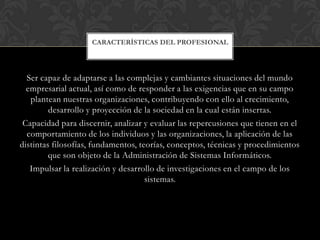 CARACTERÍSTICAS DEL PROFESIONAL




  Ser capaz de adaptarse a las complejas y cambiantes situaciones del mundo
  empresarial actual, así como de responder a las exigencias que en su campo
   plantean nuestras organizaciones, contribuyendo con ello al crecimiento,
         desarrollo y proyección de la sociedad en la cual están insertas.
 Capacidad para discernir, analizar y evaluar las repercusiones que tienen en el
  comportamiento de los individuos y las organizaciones, la aplicación de las
distintas filosofías, fundamentos, teorías, conceptos, técnicas y procedimientos
         que son objeto de la Administración de Sistemas Informáticos.
   Impulsar la realización y desarrollo de investigaciones en el campo de los
                                     sistemas.
 