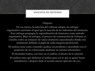 ANALISTA DE SISTEMAS



                                    Orígenes
         En sus inicios, la industria del software adoptó un enfoque
organizativo tayloriano al igual que la mayoría de las industrias del momento.
   Este enfoque propugna la especialización de funciones como método
  organizativo. Bajo tal enfoque, el proceso de construcción de software se
  concibe como un conjunto de tareas altamente especializadas donde está
         claramente definido el papel de cada categoría profesional:
 El analista tiene como cometido analizar un problema y describirlo con el
       propósito de ser solucionado mediante un sistema informático.
    El diseñador realiza, con base en el análisis, el diseño de la solución
   El analista tiene que delimitar el análisis para ver lo que se quiere hacer
       inicialmente y después darle al usuario nuevas opciones de uso.
 