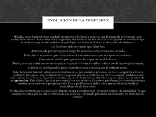 EVOLUCIÓN DE LA PROFESIÓN



   Hoy día, estas funciones han quedado claramente obsoletas a pesar de que la categoría profesional sigue
existiendo como tal. Los avances de la ingeniería del software en su corta vida han puesto de manifiesto que
          estas funciones no son suficientes para lograr un mínimo éxito en el desarrollo de software.
                                   Las funciones más relevantes que faltan son:
                  Dirección (de proyectos), para dirigir los recursos hacia el resultado deseado.
            Educción de requisitos para determinar el comportamiento que se espera del software.
                         Garantía de calidad para garantizar las expectativas del cliente.
 Diseño, para que exista una mínima certeza de que el software es viable y eficaz con la tecnología existente.
                Gestión de configuración para controlar el caos a medida que el software crece.
  Estas funciones han sido adoptadas en muchos casos por analistas, pero no son materia específica de esta
  profesión. En algunas organizaciones (y en algunos países) la profesión ya no existe, siendo sustituida por
otras figuras tales como el ingeniero de software, el jefe de proyecto, el modelador de software, o el analista-
programador. Esta última figura es muy popular ya que resuelve los típicos problemas de comunicación que
      existían entre analistas y programadores. Estos problemas se deben a la extrema idealización de la
                                          especialización de funciones.
Es deseable también que el analista de sistemas tenga conocimientos -al menos básicos- de usabilidad. Ya que
 cualquier sistema que no esté al servicio de los usuarios o diseñado pensando en el usuario, no tiene mucho
                                                     sentido.
 