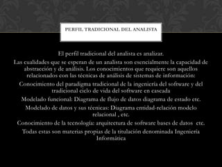 PERFIL TRADICIONAL DEL ANALISTA



                  El perfil tradicional del analista es analizar.
Las cualidades que se esperan de un analista son esencialmente la capacidad de
    abstracción y de análisis. Los conocimientos que requiere son aquellos
     relacionados con las técnicas de análisis de sistemas de información:
  Conocimiento del paradigma tradicional de la ingeniería del software y del
               tradicional ciclo de vida del software en cascada
   Modelado funcional: Diagrama de flujo de datos diagrama de estado etc.
     Modelado de datos y sus técnicas: Diagrama entidad-relación modelo
                                 relacional , etc.
 Conocimiento de la tecnología: arquitectura de software bases de datos etc.
   Todas estas son materias propias de la titulación denominada Ingeniería
                                   Informática
 