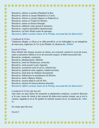 Bucură-te, iubirea ce preface Pământul în Rai;
Bucură-te, iubirea ce uneşte Pământul cu Cerul;
Bucură-te, iubirea ce uneşte Făptura cu Ziditorul ei;
Bucură-te, unirea cu Trupul lui Hristos;
Bucură-te, unirea cu biseria întreagă;
Bucură-te, călătoria vieţii ajunsă la nemurire;
Bucură-te, veşnicia deschiderii dumnezeieşti;
Bucură-te, cel între Sfinţii noştri de aproape;
Bucură-te, Sfinte cuvioase Ioane de la Prislop, nesecatul dar de duhovnicie!
Condacul al 12-lea
Vânătorul călugăr s-a făcut şi tu sfânt proslăvit, şi noi îmbogăţiţi cu un mărgăritar
de mare preţ, rugăciune în Cer şi pe Pământ, în cântarea de: Aliluia!
Icosul al 12-lea
Deşi sfintele tale moaşte ascunse au rămas, noi comoară veşnică te avem de acum,
nume şi pomenire sfântă şi izvor de nesecată curgere, al duhovnicescului dar.
Bucură-te, românule, creştinule;
Bucură-te, pământeanule, sfântule;
Bucură-te, omul lui Dumnezeu, cerescule;
Bucură-te, omul acestei Lumi, îngerule;
Bucură-te, ocrotitorul celor în nevoi, milostivule;
Bucură-te, ajutătorul celor rugători, induhovnicitule;
Bucură-te, taină doar de sfinţenie descoperită;
Bucură-te, îmbrăcarea în asemănarea lui Hristos;
Bucură-te, taină a făpturii sfinţite;
Bucură-te, urcarea până la cele de Sus;
Bucură-te, intrarea în binecuvântarea absolută;
Bucură-te, Sfinte cuvioase Ioane de la Prislop, nesecatul dar de duhovnicie!
Condacul al 13-lea (de trei ori)
Ales între cei aleşi dintre fiii neamului şi pământului românesc, icoană în Biserică
şi în case, nume de inimă şi dar nesecat de duhovnicie pentru urmaşi, aşa şi noi te
cinstim, rugându-te să ne fii ajutător în multele noastre nevoi, în cântarea de: Alilu-
ia!
Se citeşte apoi din nou:
Icosul 1
 