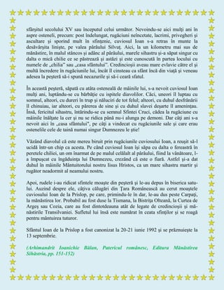 sfârşitul secolului XV sau începutul celui următor. Nevoindu-se aici mulţi ani în
aspre osteneli, precum: post îndelungat, rugăciuni neîncetate, lacrimi, privegheri şi
ascultare şi sporind mult în sfinţenie, cuviosul Ioan s-a retras în munte la
desăvârşita linişte, pe valea pârâului Silvuţ. Aici, la un kilometru mai sus de
mănăstire, în malul stâncos şi adânc al pârâului, marele sihastru şi-a săpat singur cu
dalta o mică chilie ce se păstrează şi astăzi şi este cunoscută în partea locului cu
numele de „chilia” sau „casa sfântului”. Credincioşii aveau mare evlavie către el şi
multă încredere în rugăciunile lui, încât îl cinsteau ca sfânt încă din viaţă şi veneau
adesea la peşteră să-i spună necazurile şi să-i ceară sfatul.
În această peşteră, săpată cu atâta osteneală de mâinile lui, s-a nevoit cuviosul Ioan
mulţi ani, luptându-se cu bărbăţie cu ispitele diavolilor. Căci, uneori îl luptau cu
somnul, alteori, cu dureri în trup şi năluciri de tot felul; alteori, cu duhul desfrânării
îl chinuiau, iar alteori, cu părerea de sine şi cu duhul slavei deşarte îl ameninţau.
Însă, fericitul sihastru, întărindu-se cu semnul Sfintei Cruci, cădea la rugăciune cu
mâinile înălţate la cer şi nu se ridica până nu-i alunga pe demoni. Dar câţi ani s-a
nevoit aici în „casa sfântului", pe câţi a vindecat cu rugăciunile sale şi care erau
ostenelile cele de taină numai singur Dumnezeu le ştie!
Văzând diavolul că este mereu biruit prin rugăciunile cuviosului Ioan, a reuşit să-l
ucidă într-un chip ca acesta. Pe când cuviosul Ioan îşi săpa cu dalta o fereastră în
peretele chiliei, un om înarmat de pe malul celălalt al pârâului, fiind la vânătoare, l-
a împuşcat cu îngăduinţa lui Dumnezeu, crezând că este o fiară. Astfel şi-a dat
duhul în mâinile Mântuitorului nostru Iisus Hristos, ca un mare sihastru martir şi
rugător neadormit al neamului nostru.
Apoi, rudele i-au ridicat sfintele moaşte din peşteră şi le-au depus în biserica satu-
lui. Auzind despre ele, câţiva călugări din Ţara Românească au cerut moaştele
cuviosului Ioan de la Prislop, pe care, primindu-le în dar, le-au dus peste Carpaţi,
la mănăstirea lor. Probabil au fost duse la Tismana, la Bistriţa Olteană, la Curtea de
Argeş sau Cozia, care au fost dintotdeauna atât de legate de credincioşii şi mă-
năstirile Transilvaniei. Sufletul lui însă este numărat în ceata sfinţilor şi se roagă
pentru mântuirea tuturor.
Sfântul Ioan de la Prislop a fost canonizat la 20-21 iunie 1992 şi se prăznuieşte la
13 septembrie.
(Arhimandrit Ioanichie Bălan, Patericul românesc, Editura Mănăstirea
Sihăstria, pp. 151-152)
 