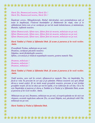 Slavă Ţie, Dumnezeul nostru, Slavă Ţie !
Slavă Ţie, Dumnezeul nostru, Slavă Ţie !
Împărate ceresc, Mângâietorule, Duhul Adevărului, care pretutindenea eşti, şi
toate le implineşti, Vistierul bunătăţilor şi Dătătorule de viaţă, vino şi te
sălăşluieşte întru noi, şi ne curăţeşte pe noi de toată intinăciunea, şi mântuieşte,
Bunule, sufletele noastre.
Sfinte Dumnezeule, Sfinte tare, Sfinte fără de moarte, miluieşte-ne pe noi.
Sfinte Dumnezeule, Sfinte tare, Sfinte fără de moarte, miluieşte-ne pe noi.
Sfinte Dumnezeule, Sfinte tare, Sfinte fără de moarte, miluieşte-ne pe noi.
Slavă Tatălui şi Fiului şi Sfântului Duh. Şi acum şi pururea şi în vecii vecilor.
Amin.
Preasfântă Treime, miluieşte-ne pe noi;
Doamne, curăţeşte păcatele noastre;
Stăpâne, iartă fărădelegile noastre;
Sfinte, cercetează şi vindecă neputinţele noastre, pentru numele Tău.
Doamne, miluieşte !
Doamne, miluieşte !
Doamne, miluieşte !
Slavă Tatălui şi Fiului şi Sfântului Duh. Şi acum şi pururea şi în vecii vecilor.
Amin.
Tatăl nostru, care eşti în ceruri, sfinţească-se numele Tău, vie împărăţia Ta,
facă-se voia Ta precum în cer aşa şi pe pământ. Pâinea noastră cea spre fiinţă
dă-ne-o nouă astăzi. Şi ne iartă nouă greşalele noastre, precum şi noi iertăm
greşiţilor noştri. Şi nu ne duce pe noi în ispită, ci ne izbăveşte de cel rău. Că a Ta
este Împărăţia şi puterea şi slava, a Tatălui şi a Fiului şi a Sfântului Duh, acum
şi pururea şi în vecii vecilor. Amin.
Miluieşte-ne pe noi, Doamne, miluieşte-ne pe noi, că nepricepându-ne de nici un
răspuns, această rugăciune aducem Ţie, ca unui Stăpân, noi, păcătoşii robii Tăi,
miluieşte-ne pe noi.
Slavă Tatălui şi Fiului şi Sfântului Duh.
 