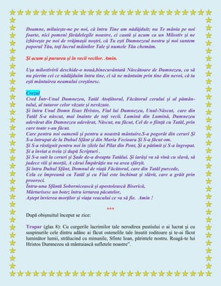 Doamne, miluieşte-ne pe noi, că întru Tine am nădăjduit; nu Te mânia pe noi
foarte, nici pomeni fărădelegile noastre, ci caută şi acum ca un Milostiv şi ne
izbăveşte pe noi de vrăjmaşii noştri, că Tu eşti Dumnezeul nostru şi noi suntem
poporul Tău, toţi lucrul mâinilor Tale şi numele Tău chemăm.
Şi acum şi pururea şi în vecii vecilor. Amin.
Uşa milostivirii deschide-o nouă,binecuvântată Născătoare de Dumnezeu, ca să
nu pierim cei ce nădăjduim întru tine, ci să ne mântuim prin tine din nevoi, că tu
eşti mântuirea neamului creştinesc.
Crezul
Cred Într-Unul Dumnezeu, Tatăl Atoţiitorul, Făcătorul cerului şi al pămân-
tului, al tuturor celor văzute şi nevăzute.
Şi întru Unul Domn Iisus Hristos, Fiul lui Dumnezeu, Unul-Născut, care din
Tatăl S-a născut, mai înainte de toţi vecii. Lumină din Lumină, Dumnezeu
adevărat din Dumnezeu adevărat, Născut, nu făcut, Cel de o fiinţă cu Tatăl, prin
care toate s-au făcut.
Care pentru noi oamenii şi pentru a noastră mântuire.S-a pogorât din ceruri Şi
S-a întrupat de la Duhul Sfânt şi din Maria Fecioara Şi S-a făcut om.
Şi S-a răstignit pentru noi în zilele lui Pilat din Pont, Şi a pătimit şi S-a îngropat.
Şi a înviat a treia zi după Scripturi .
Şi S-a suit la ceruri şi Şade de-a dreapta Tatălui. Şi iarăşi va să vină cu slavă, să
judece viii şi morţii, A cărui Împărăţie nu va avea sfârşit.
Şi întru Duhul Sfânt, Domnul de viaţă Făcătorul, care din Tatăl purcede,
Cela ce împreună cu Tatăl şi cu Fiul este închinat şi slăvit, care a grăit prin
prooroci.
Întru-una Sfântă Sobornicească şi apostolească Biserică,
Mărturisesc un botez întru iertarea păcatelor,
Aştept învierea morţilor şi viaţa veacului ce va să fie. Amin !
***
După obişnuitul început se zice:
Tropar (glas 8): Cu curgerile lacrimilor tale nerodirea pustiului o ai lucrat şi cu
suspinurile cele dintru adânc ai făcut ostenelile tale însutit roditoare şi te-ai făcut
luminător lumii, strălucind cu minunile, Sfinte Ioan, părintele nostru. Roagă-te lui
Hristos Dumnezeu să mântuiască sufletele noastre”.
 