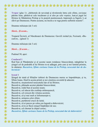 Tropar (glas 1): „Iubitorule de nevoinţă şi râvnitorule întru cele sfinte, cuvioase
părinte Ioan, părăsit-ai cele trecătoare şi ai ales pe cele veşnice, luat-ai jugul lui
Hristos în Mânăstirea Prislop şi în peşteră pustnicească, împreună cu Îngerii, L-ai
slăvit pe Dumnezeu. Pentru aceasta, nu înceta a te ruga pentru sufletele noastre”.
Doamne miluieşte (de 3 ori)
Slavă... Şi acum...
Troparul Învierii, al Născătoarei de Dumnezeu: Gavriil zicând ţie, Fecioară, «Βu-
cură-te... (glasul 1)
Doamne miluieşte (de 3 ori)
Slavă… Şi acum…
Psalmul 50, apoi:
Condacul 1
Rod bun al Pământului şi al acestui neam românesc binecuvântat, mărgăritar la
şiragul cel de podoabă al lui Hristos te-ai adăugat, prin care şi noi lumină primim,
în cântarea: Bucură-te, Sfinte cuvioase Ioane de la Prislop, nesecatul dar de du-
hovnicie!
Icosul 1
Şiragul de taină al Sfinţilor iubitori de Dumnezeu mereu se împodobeşte, şi tu,
Sfinte Ioane, fiind în acesta primit şi noi cinstirea cuvenită îţi aducem:
Bucură-te, moştenitorul nesecatului dar al lui Hristos;
Bucură-te, plămada acestui pământ binecuvântat;
Bucură-te, rodul bun al acestui neam;
Bucură-te, cel născut din credinţa strămoşească;
Bucură-te, cel crescut din virtutea acesteia;
Bucură-te, că şi mai mult ai înfrumuseţat-o;
Bucură-te, urmarea celor sfinte;
Bucură-te, purtătorul crucii de taină;
Bucură-te, că ai purces pe calea cea îngustă a duhovniciei;
Bucură-te, că te-ai făcut ostaşul Împărăţiei de sus;
Bucură-te, cel chemat la chipul ceresc;
Bucură-te, Sfinte cuvioase Ioane de la Prislop, nesecatul dar de duhovnicie!
 