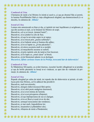 Condacul al 2-lea
Chemarea de taină a lui Hristos în inimă ai auzit-o, şi aşa pe drumul Său ai pornit,
în lumina PreaSfântului Duh şi viaţa călugărească alegând, uşa dumnezeiască ţi s-a
deschis, în cântarea de: Aliluia!
Icosul al 2-lea
Lumea este amestecată cu bine şi rău, şi ispitele tot mai înşelătoare şi ucigătoare, şi
aşa din acestea ai ieşit, ca la limanul lui Hristos să scapi.
Bucură-te, cel ce ai trecut „hotarul lumii”;
Bucură-te, că ai jinduit la cele de Sus;
Bucură-te, că aşa la nevoinţe aspre te-ai supus;
Bucură-te, că ai trecut prin „pustia sufletului”;
Bucură-te, că ai îndurat setea şi foamea din adânc;
Bucură-te, că te-ai luptat cu „jivina păcatului”;
Bucură-te, că otrava acesteia mult te-a necăjit;
Bucură-te, că muşcăturile ascunse ai suferit;
Bucură-te, că prin ispitele cele de taină ai fost încercat;
Bucură-te, că în lupta cu „omul căzut” ai biruit;
Bucură-te, că de blestemul adamic te-ai dezlegat;
Bucură-te, Sfinte cuvioase Ioane de la Prislop, nesecatul dar de duhovnicie!
Condacul al 3-lea
În Mânăstirea Silvaşului, cu avânt tineresc, iscusitei lucrări călugăreşti te-ai predat,
şi aşa de bolile păcatului tu însuţi te-ai vindecat, ca apoi dar de vindecări să pri-
meşti, în cântarea de: Aliluia!
Icosul al 3-lea
Repede alergând pe calea de taină, tot repede dar de duhovnicie ai primit, că stră-
lucea prin tine Hristos, cel în adâncul tău proslăvit:
Bucură-te, mult nevoitorule;
Bucură-te, alergare duhovnicească fără oprire;
Bucură-te, că ai sărit peste amăgirea tinerească;
Bucură-te, că ai avut mintea de lumină;
Bucură-te, că ai avut priceperea sfinţeniei;
Bucură-te, că aşa înţelepciunea de sus ai câştigat;
Bucură-te, că te-ai făcut şi nouă izvor de dar;
Bucură-te, urmaşul nesecatului dar românesc;
Bucură-te, şi mai mult, împodobirea lui;
Bucură-te, moştenitor şi plămăditor ales;
Bucură-te, sfinţenia de taină a Pământului;
 