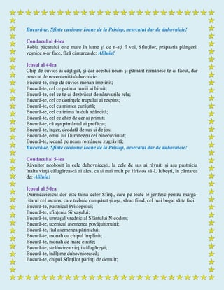 Bucură-te, Sfinte cuvioase Ioane de la Prislop, nesecatul dar de duhovnicie!
Condacul al 4-lea
Robia păcatului este mare în lume şi de n-aţi fi voi, Sfinţilor, prăpastia plângerii
veşnice s-ar face, fără cântarea de: Aliluia!
Icosul al 4-lea
Chip de cuvios ai câştigat, şi dar acestui neam şi pământ românesc te-ai făcut, dar
nesecat de necontenită duhovnicie:
Bucură-te, chip de cuvios monah împlinit;
Bucură-te, cel ce patima lumii ai biruit;
Bucură-te, cel ce te-ai dezbrăcat de năravurile rele;
Bucură-te, cel ce dorinţele trupului ai respins;
Bucură-te, cel cu mintea curăţată;
Bucură-te, cel cu inima în duh adâncită;
Bucură-te, cel ce chip de cer ai primit;
Bucură-te, că aşa pământul ai prefăcut;
Bucură-te, înger, deodată de sus şi de jos;
Bucură-te, omul lui Dumnezeu cel binecuvântat;
Bucură-te, icoană pe neam românesc zugrăvită;
Bucură-te, Sfinte cuvioase Ioane de la Prislop, nesecatul dar de duhovnicie!
Condacul al 5-lea
Râvnitor neobosit în cele duhovniceşti, la cele de sus ai râvnit, şi aşa pustnicia
înalta viaţă călugărească ai ales, ca şi mai mult pe Hristos să-L Iubeşti, în cântarea
de: Aliluia!
Icosul al 5-lea
Dumnezeiescul dor este taina celor Sfinţi, care pe toate le jertfesc pentru mărgă-
ritarul cel ascuns, care trebuie cumpărat şi aşa, sărac fiind, cel mai bogat să te faci:
Bucură-te, pustnicul Prislopului;
Bucură-te, sfinţenia Silvaşului;
Bucură-te, urmaşul vrednic al Sfântului Nicodim;
Bucură-te, ucenicul asemenea povăţuitorului;
Bucură-te, fiul asemenea părintelui;
Bucură-te, monah cu chipul împlinit;
Bucură-te, monah de mare cinste;
Bucură-te, strălucirea vieţii călugăreşti;
Bucură-te, înălţime duhovnicească;
Bucură-te, chipul Sfinţilor părinţi de demult;
 