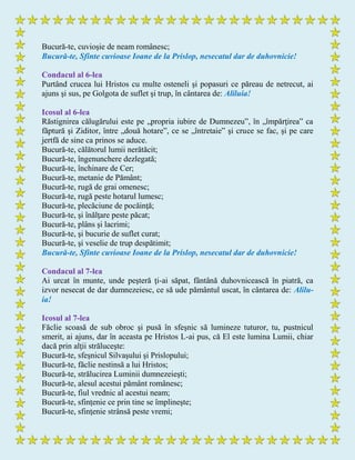 Bucură-te, cuvioşie de neam românesc;
Bucură-te, Sfinte cuvioase Ioane de la Prislop, nesecatul dar de duhovnicie!
Condacul al 6-lea
Purtând crucea lui Hristos cu multe osteneli şi popasuri ce păreau de netrecut, ai
ajuns şi sus, pe Golgota de suflet şi trup, în cântarea de: Aliluia!
Icosul al 6-lea
Răstignirea călugărului este pe „propria iubire de Dumnezeu”, în „împărţirea” ca
făptură şi Ziditor, între „două hotare”, ce se „întretaie” şi cruce se fac, şi pe care
jertfă de sine ca prinos se aduce.
Bucură-te, călătorul lumii nerătăcit;
Bucură-te, îngenunchere dezlegată;
Bucură-te, închinare de Cer;
Bucură-te, metanie de Pământ;
Bucură-te, rugă de grai omenesc;
Bucură-te, rugă peste hotarul lumesc;
Bucură-te, plecăciune de pocăinţă;
Bucură-te, şi înălţare peste păcat;
Bucură-te, plâns şi lacrimi;
Bucură-te, şi bucurie de suflet curat;
Bucură-te, şi veselie de trup despătimit;
Bucură-te, Sfinte cuvioase Ioane de la Prislop, nesecatul dar de duhovnicie!
Condacul al 7-lea
Ai urcat în munte, unde peşteră ţi-ai săpat, fântână duhovnicească în piatră, ca
izvor nesecat de dar dumnezeiesc, ce să ude pământul uscat, în cântarea de: Alilu-
ia!
Icosul al 7-lea
Făclie scoasă de sub obroc şi pusă în sfeşnic să lumineze tuturor, tu, pustnicul
smerit, ai ajuns, dar în aceasta pe Hristos L-ai pus, că El este lumina Lumii, chiar
dacă prin alţii străluceşte:
Bucură-te, sfeşnicul Silvaşului şi Prislopului;
Bucură-te, făclie nestinsă a lui Hristos;
Bucură-te, strălucirea Luminii dumnezeieşti;
Bucură-te, alesul acestui pământ românesc;
Bucură-te, fiul vrednic al acestui neam;
Bucură-te, sfinţenie ce prin tine se împlineşte;
Bucură-te, sfinţenie strânsă peste vremi;
 