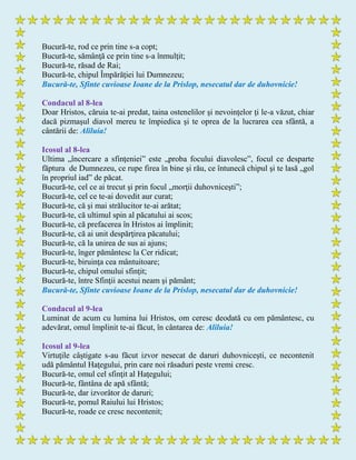 Bucură-te, rod ce prin tine s-a copt;
Bucură-te, sămânţă ce prin tine s-a înmulţit;
Bucură-te, răsad de Rai;
Bucură-te, chipul Împărăţiei lui Dumnezeu;
Bucură-te, Sfinte cuvioase Ioane de la Prislop, nesecatul dar de duhovnicie!
Condacul al 8-lea
Doar Hristos, căruia te-ai predat, taina ostenelilor şi nevoinţelor ţi le-a văzut, chiar
dacă pizmaşul diavol mereu te împiedica şi te oprea de la lucrarea cea sfântă, a
cântării de: Aliluia!
Icosul al 8-lea
Ultima „încercare a sfinţeniei” este „proba focului diavolesc”, focul ce desparte
făptura de Dumnezeu, ce rupe firea în bine şi rău, ce întunecă chipul şi te lasă „gol
în propriul iad” de păcat.
Bucură-te, cel ce ai trecut şi prin focul „morţii duhovniceşti”;
Bucură-te, cel ce te-ai dovedit aur curat;
Bucură-te, că şi mai strălucitor te-ai arătat;
Bucură-te, că ultimul spin al păcatului ai scos;
Bucură-te, că prefacerea în Hristos ai împlinit;
Bucură-te, că ai unit despărţirea păcatului;
Bucură-te, că la unirea de sus ai ajuns;
Bucură-te, înger pământesc la Cer ridicat;
Bucură-te, biruinţa cea mântuitoare;
Bucură-te, chipul omului sfinţit;
Bucură-te, între Sfinţii acestui neam şi pământ;
Bucură-te, Sfinte cuvioase Ioane de la Prislop, nesecatul dar de duhovnicie!
Condacul al 9-lea
Luminat de acum cu lumina lui Hristos, om ceresc deodată cu om pământesc, cu
adevărat, omul împlinit te-ai făcut, în cântarea de: Aliluia!
Icosul al 9-lea
Virtuţile câştigate s-au făcut izvor nesecat de daruri duhovniceşti, ce necontenit
udă pământul Haţegului, prin care noi răsaduri peste vremi cresc.
Bucură-te, omul cel sfinţit al Haţegului;
Bucură-te, fântâna de apă sfântă;
Bucură-te, dar izvorâtor de daruri;
Bucură-te, pomul Raiului lui Hristos;
Bucură-te, roade ce cresc necontenit;
 