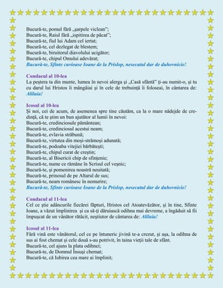 Bucură-te, pomul fără „şarpele viclean”;
Bucură-te, Raiul fără „ispitirea de păcat”;
Bucură-te, fiul lui Adam cel iertat;
Bucură-te, cel dezlegat de blestem;
Bucură-te, biruitorul diavolului ucigător;
Bucură-te, chipul Omului adevărat;
Bucură-te, Sfinte cuvioase Ioane de la Prislop, nesecatul dar de duhovnicie!
Condacul al 10-lea
La peştera ta din munte, lumea în nevoi alerga şi „Casă sfântă” ţi-au numit-o, şi tu
cu darul lui Hristos îi mângâiai şi în cele de trebuinţă îi foloseai, în cântarea de:
Aliluia!
Icosul al 10-lea
Şi noi, cei de acum, de asemenea spre tine căutăm, ca la o mare nădejde de cre-
dinţă, că te ştim un bun ajutător al lumii în nevoi:
Bucură-te, credinciosule pământean;
Bucură-te, credinciosul acestui neam;
Bucură-te, evlavia străbună;
Bucură-te, virtutea din moşi-strămoşi adunată;
Bucură-te, podoaba vitejiei bărbăteşti;
Bucură-te, chipul curat de creştin;
Bucură-te, al Bisericii chip de sfinţenie;
Bucură-te, nume ce rămâne în Scrisul cel veşnic;
Bucură-te, şi pomenirea noastră neuitată;
Bucură-te, prinosul de pe Altarul de sus;
Bucură-te, neam românesc în nemurire;
Bucură-te, Sfinte cuvioase Ioane de la Prislop, nesecatul dar de duhovnicie!
Condacul al 11-lea
Cel ce ştie adâncurile fiecărei făpturi, Hristos cel Atoatevăzător, şi în tine, Sfinte
Ioane, a văzut împlinirea şi ca să-ţi dăruiască odihna mai devreme, a îngăduit să fii
împuşcat de un vânător rătăcit, neştiutor de cântarea de: Aliluia!
Icosul al 11-lea
Fără vină este vânătorul, cel ce pe întuneric jivină te-a crezut, şi aşa, la odihna de
sus ai fost chemat şi cele două s-au potrivit, în taina vieţii tale de sfânt.
Bucură-te, cel ajuns la plata odihnei;
Bucură-te, de Domnul Însuşi chemat;
Bucură-te, că Iubirea cea mare ai împlinit;
 