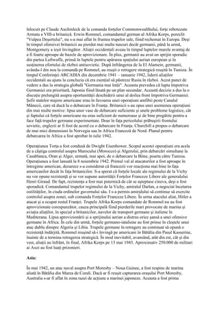 înlocuit pe Claude Auchinleck de la comanda forţelor Commonwealthului, forţe rebotezate
Armata a VIII-a britanică. Erwin Rommel, comandantul german al Afrika Korps, poreclit
"Vulpea Deşertului", nu s-a mai aflat în fruntea trupelor sale, fiind rechemat în Europa. Deşi
în timpul ofensivei britanicii au pierdut mai multe tancuri decât germanii, până la urmă,
Montgomery a ieşit învingător. Aliaţii occidentali aveau în timpul luptelor marele avantaj de
a fi foarte aproape de bazele de aprovizionare. În plus, germanii au avut un sprijin sporadic
din partea Luftwaffe, prinsă în luptele pentru apărarea spaţiului aerian european şi în
susţinerea efortului de război antisovietic. După înfrângerea de la El Alamein, germanii,
avându-l din nou la comandă pe Rommel, au reuşit o retragere strategică reuşită în Tunisia. În
timpul Conferinţei ARCADIA din decembrie 1941 – ianuarie 1942, liderii aliaţilor
occidentali au ajuns la concluzia că era esenţial să păstreze Rusia în război. Acest punct de
vedere a dus la strategia globală "Germania mai întâi". Aceasta prevedea că lupta împotriva
Germaniei era prioritară, Japonia fiind lăsată pe un plan secundar. Această decizie a dus la o
discuţie prelungită asupra oportunităţii deschiderii unui al doilea front împotriva Germaniei.
Şefii statelor majore americane erau în favoarea unei operaţiuni amfibii peste Canalul
Mânecii, care să ducă la o debarcare în Franţa. Britanicii s-au opus unei asemenea operaţiuni
din mai multe motive: lipsa unor vase de debarcare suficiente şi unele probleme logistice, cât
şi faptului că forţele americane nu erau suficient de numeroase şi de bine pregătite pentru a
face faţă trupelor germane experimentate. Doar în faţa pericolului prăbuşirii frontului
sovietic, englezii ar fi fost de acord cu o debarcare în Franţa. Churchill a propus o debarcare
de mai mici dimensiuni în Norvegia sau în Africa Franceză de Nord. Planul pentru
debarcarea în Africa a fost aprobat în iulie 1942.
Operaţiunea Torţa a fost condusă de Dwight Eisenhower. Scopul acestei operaţiuni era acela
de a câştiga controlul asupra Marocului (Morocco) şi Algerului, prin debarcări simultane la
Casablanca, Oran şi Alger, urmată, mai apoi, de o debarcare la Bône, poarta către Tunisia.
Operaţiunea a fost lansată la 8 noiembrie 1942. Primul val al atacatorilor a fost aproape în
întregime american, deoarece s-a considerat că francezii vor reacţiona mai bine în faţa
americanilor decât în faţa britanicilor. S-a sperat că forţele locale ale regimului de la Vichy
nu vor opune rezistenţă şi se vor supune autorităţii Forţelor Franceze Libere ale generalului
Henri Giraud. De fapt, rezistenţa a fost mai puternică de cât se aşteptase cineva, deşi a fost
sporadică. Comandantul trupelor regimului de la Vichy, amiralul Darlan, a negociat încetarea
ostilităţilor, în ciuda ordinelor guvernului său. I s-a permis amiralului să continue să exercite
controlul asupra zonei, sub comanda Forţelor Franceze Libere. În urma atacului aliat, Hitler a
atacat şi a ocupat restul Franţei. Trupele Afrika Korps comandate de Rommel nu au fost
aprovizionate corespunzător, cauza principală fiind pierderile mari provocate de marina şi
aviaţia aliaţilor, în special a britanicilor, navelor de transport germane şi italiene în
Mediterana. Lipsa aprovizionării şi a sprijinului aerian a distrus orice şansă a unei ofensive
germane în Africa. În cele din urmă, forţele germano-iataliene au fost prinse în cleştele unui
atac dublu dinspre Algeria şi Libia. Trupele germane în retragere au continuat să opună o
rezistenţă îndârjită, Rommel reuşind să-i învingă pe americani în Bătălia din Pasul Kasserine,
înainte de a termina retragerea strategică. În mod inevitabil, avansând, atât din est, cât şi din
vest, aliaţii au înfrânt, în final, Afrika Korps pe 13 mai 1943. Aproximativ 250.000 de militari
ai Axei au fost luaţi prizonieri.
Asia:
În mai 1942, un atac naval asupra Port Moresby – Noua Guinee, a fost respins de marina
aliată în Bătălia din Marea de Corali. Dacă ar fi reuşit capturarea oraşului Port Moresby,
Australia s-ar fi aflat în zona razei de acţiune a marinei japoneze. Aceasta a fost prima
 