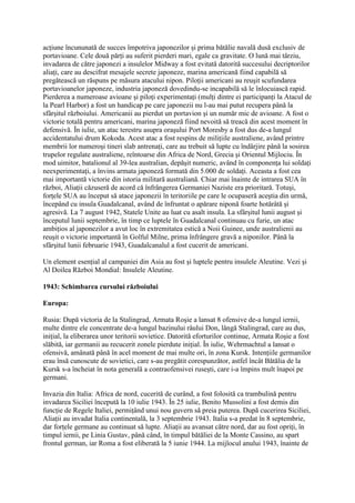 acţiune încununată de succes împotriva japonezilor şi prima bătălie navală dusă exclusiv de
portavioane. Cele două părţi au suferit pierderi mari, egale ca gravitate. O lună mai târziu,
invadarea de către japonezi a insulelor Midway a fost evitată datorită succesului decriptorilor
aliaţi, care au descifrat mesajele secrete japoneze, marina americană fiind capabilă să
pregătească un răspuns pe măsura atacului nipon. Piloţii americani au reuşit scufundarea
portavioanelor japoneze, industria japoneză dovedindu-se incapabilă să le înlocuiască rapid.
Pierderea a numeroase avioane şi piloţi experimentaţi (mulţi dintre ei participanţi la Atacul de
la Pearl Harbor) a fost un handicap pe care japonezii nu l-au mai putut recupera până la
sfârşitul războiului. Americanii au pierdut un portavion şi un număr mic de avioane. A fost o
victorie totală pentru americani, marina japoneză fiind nevoită să treacă din acest moment în
defensivă. În iulie, un atac terestru asupra oraşului Port Moresby a fost dus de-a lungul
accidentatului drum Kokoda. Acest atac a fost respins de miliţiile australiene, având printre
membrii lor numeroşi tineri slab antrenaţi, care au trebuit să lupte cu îndârjire până la sosirea
trupelor regulate australiene, reîntoarse din Africa de Nord, Grecia şi Orientul Mijlociu. În
mod uimitor, batalionul al 39-lea australian, depăşit numeric, având în componenţa lui soldaţi
neexperimentaţi, a învins armata japoneză formată din 5.000 de soldaţi. Aceasta a fost cea
mai importantă victorie din istoria militară australiană. Chiar mai înainte de intrarea SUA în
război, Aliaţii căzuseră de acord că înfrângerea Germaniei Naziste era prioritară. Totuşi,
forţele SUA au început să atace japonezii în teritoriile pe care le ocupaseră aceştia din urmă,
începând cu insula Guadalcanal, având de înfruntat o apărare niponă foarte hotărâtă şi
agresivă. La 7 august 1942, Statele Unite au luat cu asalt insula. La sfârşitul lunii august şi
începutul lunii septembrie, în timp ce luptele în Guadalcanal continuau cu furie, un atac
ambiţios al japonezilor a avut loc în extremitatea estică a Noii Guinee, unde australienii au
reuşit o victorie importantă în Golful Milne, prima înfrângere gravă a niponilor. Până la
sfârşitul lunii februarie 1943, Guadalcanalul a fost cucerit de americani.
Un element esenţial al campaniei din Asia au fost şi luptele pentru insulele Aleutine. Vezi şi
Al Doilea Război Mondial: Insulele Aleutine.
1943: Schimbarea cursului războiului
Europa:
Rusia: După victoria de la Stalingrad, Armata Roşie a lansat 8 ofensive de-a lungul iernii,
multe dintre ele concentrate de-a lungul bazinului râului Don, lângă Stalingrad, care au dus,
iniţial, la eliberarea unor teritorii sovietice. Datorită eforturilor continue, Armata Roşie a fost
slăbită, iar germanii au recucerit zonele pierdute iniţial. În iulie, Wehrmachtul a lansat o
ofensivă, amânată până în acel moment de mai multe ori, în zona Kursk. Intenţiile germanilor
erau însă cunoscute de sovietici, care s-au pregătit corespunzător, astfel încât Bătălia de la
Kursk s-a încheiat în nota generală a contraofensivei ruseşti, care i-a împins mult înapoi pe
germani.
Invazia din Italia: Africa de nord, cucerită de curând, a fost folosită ca trambulină pentru
invadarea Siciliei începută la 10 iulie 1943. În 25 iulie, Benito Mussolini a fost demis din
funcţie de Regele Italiei, permiţând unui nou guvern să preia puterea. După cucerirea Siciliei,
Aliaţii au invadat Italia continentală, la 3 septembrie 1943. Italia s-a predat în 8 septembrie,
dar forţele germane au continuat să lupte. Aliaţii au avansat către nord, dar au fost opriţi, în
timpul iernii, pe Linia Gustav, până când, în timpul bătăliei de la Monte Cassino, au spart
frontul german, iar Roma a fost eliberată la 5 iunie 1944. La mijlocul anului 1943, înainte de
 