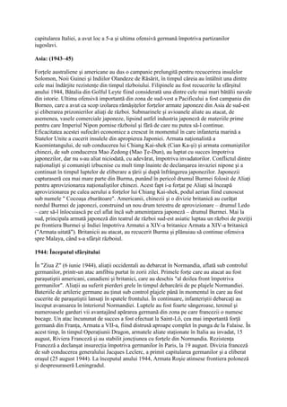 capitularea Italiei, a avut loc a 5-a şi ultima ofensivă germană împotriva partizanilor
iugoslavi.
Asia: (1943–45)
Forţele australiene şi americane au dus o campanie prelungită pentru recucerirea insulelor
Solomon, Noii Guinei şi Indiilor Olandeze de Răsărit, în timpul căreia au întâlnit una dintre
cele mai îndârjite rezistenţe din timpul războiului. Filipinele au fost recucerite la sfârşitul
anului 1944, Bătalia din Golful Leyte fiind considerată una dintre cele mai mari bătălii navale
din istorie. Ultima ofensivă importantă din zona de sud-vest a Pacificului a fost campania din
Borneo, care a avut ca scop izolarea rămăşiţelor forţelor armate japoneze din Asia de sud-est
şi eliberarea prizonierilor aliaţi de război. Submarinele şi avioanele aliate au atacat, de
asemenea, vasele comerciale japoneze, lipsind astfel industria japoneză de materiile prime
pentru care Imperiul Nipon pornise războiul şi fără de care nu putea să-l continue.
Eficacitatea acestei sufocări economice a crescut în momentul în care infanteria marină a
Statelor Unite a cucerit insulele din apropierea Japoniei. Armata naţionalistă a
Kuomintangului, de sub conducerea lui Chiang Kai-shek (Cian Ka-şi) şi armata comuniştilor
chinezi, de sub conducerea Mao Zedong (Mao Ţe-Dun), au luptat cu succes împotriva
japonezilor, dar nu s-au aliat niciodată, cu adevărat, împotriva invadatorilor. Conflictul dintre
naţionalişti şi comunişti izbucnise cu mult timp înainte de declanşarea invaziei nipone şi a
continuat în timpul luptelor de eliberare a ţării şi după înfrângerea japonezilor. Japonezii
capturaseră cea mai mare parte din Burma, punând în pericol drumul Burmei folosit de Aliaţi
pentru aprovizionarea naţionaliştilor chinezi. Acest fapt i-a forţat pe Aliaţi să înceapă
aprovizionarea pe calea aerului a forţelor lui Chiang Kai-shek, podul aerian fiind cunoscut
sub numele " Cocoaşa zburătoare". Americanii, chinezii şi o divizie britanică au curăţat
nordul Burmei de japonezi, construind un nou drum terestru de aprovizionare – drumul Ledo
– care să-l înlocuiască pe cel aflat încă sub ameninţarea japoneză – drumul Burmei. Mai la
sud, principala armată japoneză din teatrul de război sud-est asiatic luptau un război de poziţii
pe frontiera Burmei şi Indiei împotriva Armatei a XIV-a britanice Armata a XIV-a britanică
("Armata uitată"). Britanicii au atacat, au recucerit Burma şi plănuiau să continue ofensiva
spre Malaya, când s-a sfârşit războiul.
1944: Începutul sfârşitului
În "Ziua Z" (6 iunie 1944), aliaţii occidentali au debarcat în Normandia, aflată sub controlul
germanilor, printr-un atac amfibiu purtat în zorii zilei. Primele forţe care au atacat au fost
paraşutiştii americani, canadieni şi britanici, care au deschis "al doilea front împotriva
germanilor". Aliaţii au suferit pierderi grele în timpul debarcării de pe plajele Normandiei.
Bateriile de artilerie germane au ţinut sub control plajele până în momentul în care au fost
cucerite de paraşutiştii lansaţi în spatele frontului. În continuare, infanteriştii debarcaţi au
început avansarea în înteriorul Normandiei. Luptele au fost foarte sângeroase, terenul şi
numeroasele garduri vii avantajând apărarea germană din zona pe care francezii o numesc
bocage. Un atac încununat de succes a fost efectuat la Saint-Lô, cea mai importantă forţă
germană din Franţa, Armata a VII-a, fiind distrusă aproape complet în punga de la Falaise. În
acest timp, în timpul Operaţiunii Dragon, armatele aliate staţionate în Italia au invadat, 15
august, Riviera Franceză şi au stabilit joncţiunea cu forţele din Normandia. Rezistenţa
Franceză a declanşat insurecţia împotriva germanilor în Paris, la 19 august. Divizia franceză
de sub conducerea generalului Jacques Leclerc, a primit capitularea germanilor şi a eliberat
oraşul (25 august 1944). La începutul anului 1944, Armata Roşie atinsese frontiera poloneză
şi despresuraseră Leningradul.
 