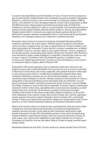 La scurtă vreme după debarcarea din Normandia, în 9 iunie, Uniunea Sovietică a început un
atac în istmul Karelia, forţând Finlanda, aliat al naziştilor, să ceară un armistiţiu. Operaţiunea
Bagration, o ofensivă sovietică in care au fost antrenaţi 2,5 milioane de soldaţi şi 6.000 de
tancuri, a fost lansată în 22 iunie, distrugând Grupul de Armate Centru al germanilor şi luând
350.000 de prizonieri. După retragerea germanilor de pe ţărmul sudic al Golful Finic,
Finlanda nu a mai fost capabilă să se apere şi a cerut armistiţiul. Acest armistiţiu prevedea noi
pierderi teritoriale pentru Finlanda, judecarea liderilor politici în "procese ale responsabililor
finlandezi pentru război" şi internarea sau expulzarea trupelor germane din ţară. (Vezi
Războiul din Laponia). Judecarea responsabililor politici a fost rău primită de opinia publică
finlandeză, care a perceput acţiunea ca pe o batjocorire a spiritului de justiţie.
Paraşutiştii aliaţi au încercat să avanseze în Germania, declanşând Operaţiunea Market
Garden din septembrie, dar au fost respinşi. Probleme logistice începuseră să încetinescă
viteza de avansare a trupelor aliate, de vreme ce capetele liniilor lor de aprovizionare se mai
aflau încă pe plajele din Normandia. Victoria decisivă a Armatei I canadiană care, în Bătălia
de la Scheldt, a cucerit şi, mai apoi, apărat cu succes portul Antwerp - Anvers, a asigurat un
flux de aprovizionare corespunzător pentru aliaţi la sfârşitul lunii noiembrie 1944. România a
cerut armistiţiul în august, urmată de Bulgaria, în septembrie. Insurecţia din Varşovia a avut
loc între 1 august şi 2 octombrie 1944, fiind înfrântă de germani, în condiţiile în care
sovieticii nu au sprijinit lupta polonezilor. Germania s-a retras din Balcani şi a mai reuşit să
se menţină prin luptă, în Ungaria, până în februarie 1945.
În decembrie 1944, armata germană a reuşit să organizeze ultima mare ofensivă în vest.
Alegerea acestei soluţii era datorată faptului că un succes în est nu ar fi avut nici o relevanţă
în faţa masivei Armate Roşii, care avansa, implacabil, către graniţele Reichului. Hitler spera
ca, prin succesul acestei ofensive, să adâncească neînţelegerile neîncetate dintre aliaţii
occidentali, obţinând un armistiţiu care să-i fie favorabil, permiţându-i, mai apoi, să se
concentreze asupra înfrângerii sovieticilor. Misiunea aceasta era total nerealistă, de vreme ce
întreg planul se baza pe posibilitatea cuceririi depozitelor aliate de combustibil, care ar fi
permis continuarea avansării vehiculelor germane către portul Antwerp şi victoria în Bătălia
de la Bulge. Germanii au reuşit să aibă succese importante, la început, împotriva americanilor
staţionaţi în Ardeni. Forţele aliate, nepregătite pentru un asemenea atac neaşteptat, au suferit
pierderi foarte mari. În primele zile ale atacului, germanii s-au bucurat de avantajul
condiţiilor nefavorabile de zbor pentru aviaţia aliată, obligată să rămână la sol. În cele din
urmă, îndreptarea vremii a permis aviaţiei aliate să intre în luptă, să-şi valorifice supremaţia
aeriană, germanii nereuşind să captureze Bastogne. Sosirea Armatei a III-a a generalului
George S. Patton a pus capăt atacului germanilor, obligaţi să se retragă înapoi în ţară. În acest
timp însă, sovieticii atinseseră graniţele răsăritene ale Germaniei de dinainte de război.
Până în acest moment, ofensiva sovietică devenise aşa de puternică, încât unii istorici susţin
că debarcarea americano-britanică din Normandia a fost făcută mai degrabă pentru a
împiedica formarea unui bloc sovietic până pe malul Atlanticului, decât pentru a lupta
împotriva Germaniei. În total, 80% din pierderile germane au fost cauzate de luptele de pe
Frontul de Răsărit, Europa fiind divizată pe o linie care trecea prin Germania şi Austria. În
zilele noastre, este o părere foarte răspândită că, dacă aliaţii occidentali nu ar fi atacat în
Normandia, pe Frontul de Vest mai slab apărat, Stalin ar fi reuşit să câştige controlul asupra
întregii Europe.
Bombardarea Dresdei de către RAF şi Forţele Aeriene ale Armatei Statelor Unite (USAAF),
 