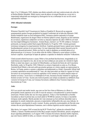 între 13 şi 15 februarie 1945, rămâne una dintre acţiunile cele mai controversate ale celui de-
al Doilea Război Mondial. Mulţi istorici sunt de părere că oraşul Dresda nu a avut nici o
importanţă industrială sau strategică şi distrugerea lui nu a influenţat în nici un fel cursul
operaţiunilor militare.
1945: Sfârşitul războiului
Europa:
Winston Churchill, Iosif Vissarionovici Stalin şi Franklin D. Roosevelt au negociat
aranjamentele pentru Europa postbelică în timpul Conferinţei de la Ialta din februarie 1945.
Printre hotărârile luate au fost înfiinţarea ONU, formarea statelor naţionale în Europa
Răsăriteană, organizarea de alegeri libere în Polonia (până la urmă, alegerile au fost măsluite
de sovietici), repatrierea cetăţenilor sovietici şi atacarea Japoniei de către URSS la cel mult
trei luni după înfrângerea Germaniei. Armata Roşie, (inclusiv cei 78.556 soldaţi ai Armatei I
poloneză), au început asaltul final asupra Berlinului la 19 aprilie 1945. Armata germană
terminase retragerea în oraşul puternic fortificat. Capitala germană fusese supusă unor intense
bombardamente aeriene în tot acest timp. Cei mai importanţi lideri nazişti fuseseră ucişi în
luptă sau căzuseră prizonieri. Hitler era încă în viaţă şi sănătatea sa mintală părea că se
deteriorează pe zi ce trecea. Ca un ultim efort de război, Führerul a cerut tuturor civililor,
inclusiv copiilor, să participe la lupta de apărare a capitalei în rândurile miliţiilor Volkssturm.
Când această ultimă încercare a eşuat, Hitler a fost profund deziluzionat, imaginându-şi că
toată lumea este împotriva lui, dar că mai are încă soldaţi pe care poate să-i trimită în luptă.
Hitler şi statul său major s-au mutat în Führerbunker, un buncăr de beton de sub Cancelaria
Reichului, unde, la 30 aprilie 1945, Führerul s-a sinucis împreună cu soţia sa, Eva Braun.
Amiralul Karl Dönitz a devenit şeful guvernului german şi a trimis repede un reprezentant la
Reims, în Franţa, pentru a semna o capitulare necondiţionată cu Aliaţii. Generalul Alfred Jodl
a semnat capitularea necondiţionată la 7 mai, ale cărei prevederi au intrat în vigoare la 8 mai.
Sovieticii au avut pretenţia ca actul de capitulare să fie semnat şi la sediul statului major al
forţelor sovietice. Acest lucru s-a întâmplat la 8 mai, încetarea focului intrând în vigoare pe
frontul sovietic la 9 mai. Acesta este motivul pentru care aliaţii occidentali au sărbătorit Ziua
victoriei în Europa în 8 mai, iar Uniunea Sovietică a săbătorit Ziua Victoriei împotriva
fascismului pe 9 mai.
Asia:
SUA au cucerit mai multe insule, aşa cum au fost Iwo Jima şi Okinawa şi a făcut ca
principalele insule japoneze să se afle în raza de acţiune a crucişătoarelor şi portavioanelor
americane. Printre multe alte zeci de oraşe japoneze, Tokyo a fost bombardat cu bombe
incendiare şi doar în primul atac au murit până la 90.000 de oameni, în timp ce incendiile
răvăşeau toată capitala. Marile pierderi de vieţi omeneşti au fost atribuite densităţii mari a
populaţiei în zonele industriale, precum şi materialelor inflamabile din care erau ridicate, în
mod obişnuit, construcţiile în acele vremuri. În plus, porturile şi principalele căi fluviale erau
minate din aer prin Operaţiunea Foametea, care a distrus logistica acestei naţiuni insulare.
Mai târziu, la 6 august 1945 avionul de tip B-29 "Enola Gay", pilotat de colonelul Paul
Tibbets, a lansat o bombă atomică (Little Boy) asupra oraşului Hiroshima, practic stergându-l
de pe suprafaţa pământului. La 8 august 1945, Uniunea Sovietică a declarat război Japoniei,
aşa cum fusese stabilit la Ialta, şi a lansat o invazie la scară largă a Manciuriei ocupate de
 