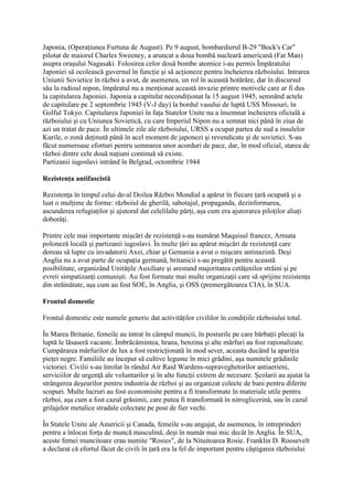 Japonia, (Operaţiunea Furtuna de August). Pe 9 august, bombardierul B-29 "Bock's Car"
pilotat de maiorul Charles Sweeney, a aruncat a doua bombă nucleară americană (Fat Man)
asupra oraşului Nagasaki. Folosirea celor două bombe atomice i-au permis Împăratului
Japoniei să ocolească guvernul în funcţie şi să acţioneze pentru încheierea războiului. Intrarea
Uniunii Sovietice în război a avut, de asemenea, un rol în această hotărâre, dar în discursul
său la radioul nipon, împăratul nu a menţionat această invazie printre motivele care ar fi dus
la capitularea Japoniei. Japonia a capitulat necondiţionat la 15 august 1945, semnând actele
de capitulare pe 2 septembrie 1945 (V-J day) la bordul vasului de luptă USS Missouri, în
Golful Tokyo. Capitularea Japoniei în faţa Statelor Unite nu a însemnat încheierea oficială a
războiului şi cu Uniunea Sovietică, cu care Imperiul Nipon nu a semnat nici până în ziua de
azi un tratat de pace. În ultimele zile ale războiului, URSS a ocupat partea de sud a insulelor
Kurile, o zonă deţinută până în acel moment de japonezi şi revendicate şi de sovietici. S-au
făcut numeroase eforturi pentru semnarea unor acorduri de pace, dar, în mod oficial, starea de
război dintre cele două naţiuni continuă să existe.
Partizanii iugoslavi intrând în Belgrad, octombrie 1944
Rezistenţa antifascistă
Rezistenţa în timpul celui de-al Doilea Război Mondial a apărut în fiecare ţară ocupată şi a
luat o mulţime de forme: războiul de gherilă, sabotajul, propaganda, dezinformarea,
ascunderea refugiaţilor şi ajutorul dat celelilalte părţi, aşa cum era ajutorarea piloţilor aliaţi
doborâţi.
Printre cele mai importante mişcări de rezistenţă s-au numărat Maquisul francez, Armata
poloneză locală şi partizanii iugoslavi. În multe ţări au apărut mişcări de rezistenţă care
doreau să lupte cu invadatorii Axei, chiar şi Gemania a avut o mişcare antinazistă. Deşi
Anglia nu a avut parte de ocupaţia germană, britanicii s-au pregătit pentru această
posibilitate, organizând Unităţile Auxiliare şi arestand majoritatea cetăţenilor străini şi pe
evreii simpatizanţi comunişti. Au fost formate mai multe organizaţii care să sprijine rezistenţa
din străinătate, aşa cum au fost SOE, în Anglia, şi OSS (premergătoarea CIA), în SUA.
Frontul domestic
Frontul domestic este numele generic dat activităţilor civililor în condiţiile războiului total.
În Marea Britanie, femeile au intrat în câmpul muncii, în posturile pe care bărbaţii plecaţi la
luptă le lăsaseră vacante. Îmbrăcămintea, hrana, benzina şi alte mărfuri au fost raţionalizate.
Cumpărarea mărfurilor de lux a fost restricţionată în mod sever, aceasta ducând la apariţia
pieţei negre. Familiile au început să cultive legume în mici grădini, aşa numitele grădinile
victoriei. Civilii s-au înrolat în rândul Air Raid Wardens-supraveghetorilor antiaerieni,
serviciilor de urgenţă ale voluntarilor şi în alte funcţii extrem de necesare. Şcolarii au ajutat la
strângerea deşeurilor pentru industria de război şi au organizat colecte de bani pentru diferite
scopuri. Multe lucruri au fost economisite pentru a fi transformate în materiale utile pentru
război, aşa cum a fost cazul grăsimii, care putea fi transformată în nitroglicerină, sau în cazul
grilajelor metalice stradale colectate pe post de fier vechi.
În Statele Unite ale Americii şi Canada, femeile s-au angajat, de asemenea, în intreprinderi
pentru a înlocui forţa de muncă masculină, deşi în număr mai mic decât în Anglia. În SUA,
aceste femei muncitoare erau numite "Rosies", de la Nituitoarea Rosie. Franklin D. Roosevelt
a declarat că efortul făcut de civili în ţară era la fel de important pentru câştigarea războiului
 