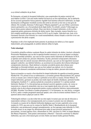 ca şi efortul soldaţilor de pe front.
În Germania, cel puţin la începutul războiului, erau surprinzător de puţine restricţii ale
activităţilor civililor. Cele mai multe mărfuri de bază nu au fost raţionalizate, dar la mărfurile
de lux accesul germanilor fusese puternic îngrădit încă înaintea izbucnirii războiului, iar după
declanşarea conflagraţiei mondiale acestea din urmă au devenit şi mai rare şi mai greu de
obţinut. De exemplu, faimoasa Volkswagen ("Maşina populară"), pe care Hitler o promisese
tuturor germanilor, nu a fost produsă decât după război. În schimb, uzinele Volkswagen au
lucrat intens pentru industria militară. Doar mai târziu în timpul războiului, civilii au fost
organizaţi pentru ajutorarea efortului de război nazist. Spre exemplu, munca femeilor nu a
fost complet mobilizată aşa cum se făcuse în SUA sau în Anglia. Adevărul este, însă, că în
Germania Nazistă a fost folosită, la o scară nemaiîntâlnită, munca forţată a sclavilor evrei sau
a prizonierilor din ţările ocupate.
Populaţia civilă a fost implicată foarte puternic în producţia de război şi a fost supusă
îndoctrinării, prin propagandă, în ambele taberele aflate în luptă.
Noile tehnologii
Cercetările ştiinţifico-tehnice susţinute făcute în cadrul efortului de război, (inclusiv eforturile
Proiectului Manhattan care au dus la apariţia bombei atomice), au avut un impact covârşitor
asupra comunităţii ştiinţifice, aşa cum au fost crearea reţelei naţionale de laboratoare în SUA
şi apariţia unor ştiinţe noi, precum cibernetica. În plus, presiunea uriaşă pentru efectuarea
unui număr mare de calcule necesare diferitelor proiecte, aşa cum au fost algoritmii necesari
spargerii codurilor, sau tabelele balistice, au accentuat nevoia pentru dezvoltarea tehnologiei
computerului electronic. Dacă războiul a stimulat cercetările pentru dezvoltarea unor
tehnologii cu folosinţă militară, aşa cum au fost radarul sau radioul, tot el a încetinit
cercetările în domenii considerate nefolositoare în timp de război, precum televiziunea.
Epoca avioanelor cu reacţie a fost deschisă în timpul războiului de apariţia avionului german
Heinkel He 178, primul avion cu turboreactor, a avionului german Messerschmitt 262, primul
avion cu reacţie care a intrat în luptă şi a primului avion aliat cu reacţie, Gloster Meteor. În
timpul războiului, germanii au produs mai multe tipuri de bombe zburătoare, (primele bombe
inteligente), bombele V-1, (prima rachetă de croazieră) şi rachetele V-2, (prima rachetă
balistică). Racheta V-2 a fost primul pas pe drumul cuceririi spaţiului cosmic, de vreme ce
traiectoria ei o ducea în stratosferă, mai sus şi mai repede decât orice alt avion. Această
rachetă a dus la dezvoltarea programului pentru crearea rachetelor balistice intercontinentale
(ICBM). Wernher Von Braun a condus programul V-2 în Germania, iar, mai târziu, a emigrat
în SUA, unde a condus programul american spaţial, care a dus la crearea rachetei Saturn 5, cu
ajutorul căreia omul a păşit pe Lună în 1969.
Tehnologiile militare s-au dezvoltat într-un ritm rapid, în numai şase ani rata de înlocuire a
materialelor militare a fost nemaipomenită, de la avioane la armele mici de infanterie.
Avioanele cu reacţie de la sfârşitul războiului depăşeau uşor la toate capitolele orice avion
modern în 1939, aşa cum era la vremea lui Spitfire Mark I. Bombardierele de la începutul
războiului, care produseseră carnagii nemaipomenite, au fost aproape toate doborâte în 1945,
în multe cazuri cu un singur foc direcţionat prin radar al unui proiectil antiaerian de
proximitate. Avionul japonez Zero, ultramodern în 1941, devenise în 1944, în timpul Bătaliei
din Marea Filipinelor, "ţinta pentru antrenament a Marinei". Tancurile construite la sfârşitul
războiului, aşa cum a fost tancul greu sovietic Stalin sau tancul mediu german Panther,
 