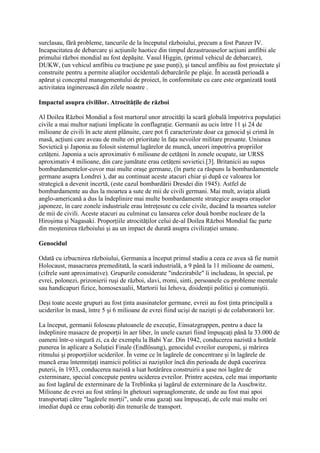 surclasau, fără probleme, tancurile de la începutul războiului, precum a fost Panzer IV.
Incapacitatea de debarcare şi acţiunile haotice din timpul dezastruoaselor acţiuni amfibii ale
primului război mondial au fost depăşite. Vasul Higgin, (primul vehicul de debarcare),
DUKW, (un vehicul amfibiu cu tracţiune pe şase punţi), şi tancul amfibiu au fost proiectate şî
construite pentru a permite aliaţilor occidentali debarcările pe plaje. În această perioadă a
apărut şi conceptul managementului de proiect, în conformitate cu care este organizată toată
activitatea inginerească din zilele noastre .
Impactul asupra civililor. Atrocităţile de război
Al Doilea Război Mondial a fost martorul unor atrocităţi la scară globală împotriva populaţiei
civile a mai multor naţiuni împlicate în conflagraţie. Germanii au ucis între 11 şi 24 de
milioane de civili în acte atent plănuite, care pot fi caracterizate doar ca genocid şi crimă în
masă, acţiuni care aveau de multe ori prioritate în faţa nevoilor militare presante. Uniunea
Sovietică şi Japonia au folosit sistemul lagărelor de muncă, uneori impotriva propriilor
cetăţeni. Japonia a ucis aproximativ 6 milioane de cetăţeni în zonele ocupate, iar URSS
aproximativ 4 milioane, din care jumătate erau cetăţeni sovietici.[3]. Britanicii au supus
bombardamentelor-covor mai multe oraşe germane, (în parte ca răspuns la bombardamentele
germane asupra Londrei ), dar au continuat aceste atacuri chiar şi după ce valoarea lor
strategică a devenit incertă, (este cazul bombardării Dresdei din 1945). Astfel de
bombardamente au dus la moartea a sute de mii de civili germani. Mai mult, aviaţia aliată
anglo-americană a dus la îndeplinire mai multe bombardamente strategice asupra oraşelor
japoneze, în care zonele industriale erau întreţesute cu cele civile, ducând la moartea sutelor
de mii de civili. Aceste atacuri au culminat cu lansarea celor două bombe nucleare de la
Hiroşima şi Nagasaki. Proporţiile atrocităţilor celui de-al Doilea Război Mondial fac parte
din moştenirea războiului şi au un impact de durată asupra civilizaţiei umane.
Genocidul
Odată cu izbucnirea războiului, Germania a început primul stadiu a ceea ce avea să fie numit
Holocaust, masacrarea premeditată, la scară industrială, a 9 până la 11 milioane de oameni,
(cifrele sunt aproximative). Grupurile considerate "indezirabile" îi includeau, în special, pe
evrei, polonezi, prizonierii ruşi de război, slavi, rromi, sinti, persoanele cu probleme mentale
sau handicapuri fizice, homosexualii, Martorii lui Iehova, disidenţii politici şi comuniştii.
Deşi toate aceste grupuri au fost ţinta asasinatelor germane, evreii au fost ţinta principală a
uciderilor în masă, între 5 şi 6 milioane de evrei fiind ucişi de nazişti şi de colaboratorii lor.
La început, germanii foloseau plutoanele de execuţie, Einsatzgruppen, pentru a duce la
îndeplinire masacre de proporţii în aer liber, în unele cazuri fiind împuşcaţi până la 33.000 de
oameni într-o singură zi, ca de exemplu la Babi Yar. Din 1942, conducerea nazistă a hotărât
punerea în aplicare a Soluţiei Finale (Endlösung), genocidul evreilor europeni, şi mărirea
ritmului şi proporţiilor uciderilor. În veme ce în lagărele de concentrare şi în lagărele de
muncă erau întemniţaţi inamicii politici ai naziştilor încă din perioada de după cucerirea
puterii, în 1933, conducerea nazistă a luat hotărârea construirii a şase noi lagăre de
exterminare, special concepute pentru uciderea evreilor. Printre acestea, cele mai importante
au fost lagărul de exterminare de la Treblinka şi lagărul de exterminare de la Auschwitz.
Milioane de evrei au fost strânşi în ghetouri supraaglomerate, de unde au fost mai apoi
transportaţi către "lagărele morţii", unde erau gazaţi sau împuşcaţi, de cele mai multe ori
imediat după ce erau coborâţi din trenurile de transport.
 