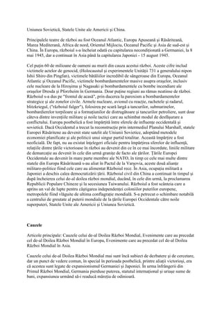 Uniunea Sovietică, Statele Unite ale Americii şi China.
Principalele teatre de război au fost Oceanul Atlantic, Europa Apuseană şi Răsăriteană,
Marea Mediterană, Africa de nord, Orientul Mijlociu, Oceanul Pacific şi Asia de sud-est şi
China. În Europa, războiul s-a încheiat odată cu capitularea necondiţionată a Germaniei, la 8
mai 1945, dar a continuat în Asia până la capitularea Japoniei - 15 august 1945.
Cel puţin 60 de milioane de oameni au murit din cauza acestui război. Aceste cifre includ
victimele actelor de genocid, (Holocaustul şi experimentele Unităţii 731 a generalului nipon
Ishii Shiro din Pingfan), victimele bătăliilor incredibil de sângeroase din Europa, Oceanul
Atlantic şi Oceanul Pacific, victimele bombardamentelor masive asupra oraşelor, inclusiv
cele nucleare de la Hiroşima şi Nagasaki şi bombardamentele cu bombe incendiare ale
oraşelor Dresda şi Pforzheim în Germania. Doar puţine regiuni au rămas neatinse de război.
Războiul s-a dus pe "frontul de acasă", prin ducerea la paroxism a bombardamentelor
strategice şi ale zonelor civile. Armele nucleare, avionul cu reacţie, rachetele şi radarul,
blitzkriegul, ("războiul fulger"), folosirea pe scară largă a tancurilor, submarinelor,
bombardierelor torpiloare şi a formaţiunilor de distrugătoare şi tancurilor petroliere, sunt doar
câteva dintre invenţiile militare şi noile tactici care au schimbat modul de desfăşurare a
conflictului. Europa postbelică a fost împărţită între sferele de influenţe occidentală şi
sovietică. Dacă Occidentul a trecut la reconstrucţie prin intermediul Planului Marshall, statele
Europei Răsăritene au devenit state satelit ale Uniunii Sovietice, adoptând metodele
economiei planificate şi ale politicii unui singur partid totalitar. Această împărţire a fost
neoficială. De fapt, nu au existat înţelegeri oficiale pentru împărţirea sferelor de influenţă,
relaţiile dintre ţările victorioase în război au devenit din ce în ce mai încordate, liniile militare
de demarcaţie au devenit în cele din urmă graniţe de facto ale ţărilor. Ţările Europei
Occidentale au devenit în mare parte membre ale NATO, în timp ce cele mai multe dintre
statele din Europa Răsăriteană s-au aliat în Pactul de la Varşovia, aceste două alianţe
militaro-politice fiind cele care au alimentat Războiul rece. În Asia, ocupaţia militară a
Japoniei a deschis calea democratizării ţării. Războiul civil din China a continuat în timpul şi
după încheierea celui de-al doilea război mondial, ducând, în cele din urmă, la proclamarea
Republicii Populare Chineze şi la secesiunea Taiwanului. Războiul a fost scânteia care a
aprins un val de lupte pentru câştigarea independenţei coloniilor puterilor europene,
metropolele fiind vlăguite de ultima conflagraţie mondială. S-a petrecut o schimbare notabilă
a centrului de greutate al puterii mondiale de la ţările Europei Occidentale către noile
superputeri, Statele Unite ale Americii şi Uniunea Sovietică.
Cauzele
Articole principale: Cauzele celui de-al Doilea Război Mondial, Evenimente care au precedat
cel de-al Doilea Război Mondial în Europa, Evenimente care au precedat cel de-al Doilea
Război Mondial în Asia.
Cauzele celui de-al Doilea Război Mondial mai sunt încă subiect de dezbatere şi de cercetare,
dar un punct de vedere comun, în special în perioada postbelică, printre aliaţii victorioşi, era
că acestea sunt legate de expansionismul Germaniei şi Japoniei. În urma înfrângerii din
Primul Război Mondial, Germania pierduse puterea, statutul internaţional şi uriaşe sume de
bani, expansiunea urmând să-i readucă măreţia de odinioară.
 