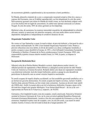 de reconstruire globală a capitalismului şi de reconstruire a lumii postbelice.
În Olanda, planurile originale de a cere o compensaţie monetară uriaşă şi chiar de a anexa o
regiune din Germania, care ar fi dublat suprafaţa ţării, au fost abandonate în cele din urmă.
Însă numeroşi germani care trăiau în Olanda de multă vreme, au fost declaraţi cetăţeni ostili
şi au fost închişi într-un lagăr de concentrare, în cadrul unei operaţii cunoscute ca Laleaua
Neagră. În cele din urmă, 3691 de etnici germani au fost deportaţi.
Războiul a dus, de asemenea, la creşterea intensităţii mişcărilor de independenţă în coloniile
africane, asiatice şi americane ale puterilor europene, cele mai multe dintre aceste teritorii
dependente câştigându-şi independenţa în următorii douăzeci de ani.
Organizaţia Naţiunilor Unite
De vreme ce Liga Naţiunilor a eşuat, în mod evident, să prevină războiul, a fost pusă la cale o
nouă ordine internaţională. În 1945 a fost fondată Organizaţia Naţiunilor Unite. Pentru a
preveni izbucnirea unui nou război, la fel de devastator ca a doua conflagraţie mondială, şi
pentru a asigura o pace durabilă în Europa, în 1951, a fost înfiinţată Comunitatea Europenă a
Cărbunelui şi Oţelului, (Tratatul de la Paris), predecesoarea Uniunii Europene. ONU este
responsabilă şi pentru crearea statului modern Israel, în 1948, în parte, ca răspuns la
Holocaust.
Începuturile Războiului Rece
Sfârşitul celui de-al Doilea Război Mondial a coincis, după părerea multor istorici, cu
sfârşitul poziţiei de superputere a Marii Britanii şi câştigarea acestei poziţii de către Statele
Unite ale Americii şi Uniunea Sovietică. Relaţiile dintre cele două noi superputeri mondiale
s-au deteriorat neîncetat, încă din timpul războiului, pentru a ajunge la cote deosebit de
periculoase în deceniile care au urmat victoriei împotriva nazismului.
În zonele ocupate de trupele aliaţilor occidentali, au fost restabilite guvernele antebelice ori s-
au format noi guverne democratice. În zonele ocupate de trupele sovietice, inclusiv în ţările
foştilor aliaţi, precum Polonia, au fost create state comuniste. Acestea au devenit state satelit
ale URSS-ului. Astfel, la numai câţiva ani de la încheierea războiului, Europa a ajuns să fie
divizată de-a lungul unei graniţe ideologice. S-au format două blocuri – de est şi de vest –
reprezentate de Pactul de la Varşovia şi, respectiv, de NATO.
Germania a fost împărţită în patru zone de ocupaţie, zonele americană, franceză şi britanică
urmând să formeze Germania de Vest, iar în zona sovietică apărând Republica Democrată
Germană (Germania Răsăriteană). Austria a fost din nou separată de Germania şi a fost, de
asemenea, împărţită în patru zone de ocupaţie, care, în cele din urmă, s-au reunit în statul
modern Austria. Coreea a fost divizată în două de-a lungul paralelei 38o
.
 