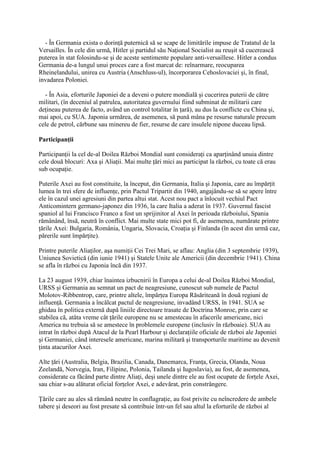 - În Germania exista o dorinţă puternică să se scape de limitările impuse de Tratatul de la
Versailles. În cele din urmă, Hitler şi partidul său Naţional Socialist au reuşit să cucerească
puterea în stat folosindu-se şi de aceste sentimente populare anti-versaillese. Hitler a condus
Germania de-a lungul unui proces care a fost marcat de: reînarmare, reocuparea
Rheinelandului, unirea cu Austria (Anschluss-ul), încorporarea Cehoslovaciei şi, în final,
invadarea Poloniei.
- În Asia, eforturile Japoniei de a deveni o putere mondială şi cucerirea puterii de către
militari, (în deceniul al patrulea, autoritatea guvernului fiind subminat de militarii care
deţineau puterea de facto, având un control totalitar în ţară), au dus la conflicte cu China şi,
mai apoi, cu SUA. Japonia urmărea, de asemenea, să pună mâna pe resurse naturale precum
cele de petrol, cărbune sau minereu de fier, resurse de care insulele nipone duceau lipsă.
Participanţii
Participanţii la cel de-al Doilea Război Mondial sunt consideraţi ca aparţinând unuia dintre
cele două blocuri: Axa şi Aliaţii. Mai multe ţări mici au participat la război, cu toate că erau
sub ocupaţie.
Puterile Axei au fost constituite, la început, din Germania, Italia şi Japonia, care au împărţit
lumea în trei sfere de influenţe, prin Pactul Tripartit din 1940, angajându-se să se apere între
ele în cazul unei agresiuni din partea altui stat. Acest nou pact a înlocuit vechiul Pact
Anticomintern germano-japonez din 1936, la care Italia a aderat în 1937. Guvernul fascist
spaniol al lui Francisco Franco a fost un sprijinitor al Axei în perioada războiului, Spania
rămânând, însă, neutră în conflict. Mai multe state mici pot fi, de asemenea, numărate printre
ţările Axei: Bulgaria, România, Ungaria, Slovacia, Croaţia şi Finlanda (în acest din urmă caz,
părerile sunt împărţite).
Printre puterile Aliaţilor, aşa numiţii Cei Trei Mari, se aflau: Anglia (din 3 septembrie 1939),
Uniunea Sovietică (din iunie 1941) şi Statele Unite ale Americii (din decembrie 1941). China
se afla în război cu Japonia încă din 1937.
La 23 august 1939, chiar înaintea izbucnirii în Europa a celui de-al Doilea Război Mondial,
URSS şi Germania au semnat un pact de neagresiune, cunoscut sub numele de Pactul
Molotov-Ribbentrop, care, printre altele, împărţea Europa Răsăriteană în două regiuni de
influenţă. Germania a încălcat pactul de neagresiune, invadând URSS, în 1941. SUA se
ghidau în politica externă după liniile directoare trasate de Doctrina Monroe, prin care se
stabilea că, atâta vreme cât ţările europene nu se amestecau în afacerile americane, nici
America nu trebuia să se amestece în problemele europene (inclusiv în războaie). SUA au
intrat în război după Atacul de la Pearl Harbour şi declaraţiile oficiale de război ale Japoniei
şi Germaniei, când interesele americane, marina militară şi transporturile maritime au devenit
ţinta atacurilor Axei.
Alte ţări (Australia, Belgia, Brazilia, Canada, Danemarca, Franţa, Grecia, Olanda, Noua
Zeelandă, Norvegia, Iran, Filipine, Polonia, Tailanda şi Iugoslavia), au fost, de asemenea,
considerate ca făcând parte dintre Aliaţi, deşi unele dintre ele au fost ocupate de forţele Axei,
sau chiar s-au alăturat oficial forţelor Axei, e adevărat, prin constrângere.
Ţările care au ales să rămână neutre în conflagraţie, au fost privite cu neîncredere de ambele
tabere şi deseori au fost presate să contribuie într-un fel sau altul la eforturile de război al
 