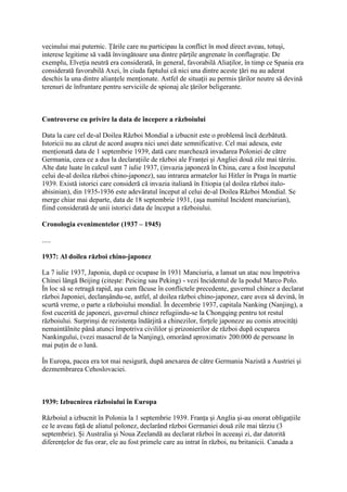 vecinului mai puternic. Ţările care nu participau la conflict în mod direct aveau, totuşi,
interese legitime să vadă învingătoare una dintre părţile angrenate în conflagraţie. De
exemplu, Elveţia neutră era considerată, în general, favorabilă Aliaţilor, în timp ce Spania era
considerată favorabilă Axei, în ciuda faptului că nici una dintre aceste ţări nu au aderat
deschis la una dintre alianţele menţionate. Astfel de situaţii au permis ţărilor neutre să devină
terenuri de înfruntare pentru serviciile de spionaj ale ţărilor beligerante.
Controverse cu privire la data de începere a războiului
Data la care cel de-al Doilea Război Mondial a izbucnit este o problemă încă dezbătută.
Istoricii nu au căzut de acord asupra nici unei date semnificative. Cel mai adesea, este
menţionată data de 1 septembrie 1939, dată care marchează invadarea Poloniei de către
Germania, ceea ce a dus la declaraţiile de război ale Franţei şi Angliei două zile mai târziu.
Alte date luate în calcul sunt 7 iulie 1937, (invazia japoneză în China, care a fost începutul
celui de-al doilea război chino-japonez), sau intrarea armatelor lui Hitler în Praga în martie
1939. Există istorici care consideră că invazia italiană în Etiopia (al doilea război italo-
abisinian), din 1935-1936 este adevăratul început al celui de-al Doilea Război Mondial. Se
merge chiar mai departe, data de 18 septembrie 1931, (aşa numitul Incident manciurian),
fiind considerată de unii istorici data de început a războiului.
Cronologia evenimentelor (1937 – 1945)
.....
1937: Al doilea război chino-japonez
La 7 iulie 1937, Japonia, după ce ocupase în 1931 Manciuria, a lansat un atac nou împotriva
Chinei lângă Beijing (citeşte: Peicing sau Peking) - vezi Incidentul de la podul Marco Polo.
În loc să se retragă rapid, aşa cum făcuse în conflictele precedente, guvernul chinez a declarat
război Japoniei, declanşându-se, astfel, al doilea război chino-japonez, care avea să devină, în
scurtă vreme, o parte a războiului mondial. În decembrie 1937, capitala Nanking (Nanjing), a
fost cucerită de japonezi, guvernul chinez refugiindu-se la Chongqing pentru tot restul
războiului. Surprinşi de rezistenţa îndârjită a chinezilor, forţele japoneze au comis atrocităţi
nemaintâlnite până atunci împotriva civililor şi prizonierilor de război după ocuparea
Nankingului, (vezi masacrul de la Nanjing), omorând aproximativ 200.000 de persoane în
mai puţin de o lună.
În Europa, pacea era tot mai nesigură, după anexarea de către Germania Nazistă a Austriei şi
dezmembrarea Cehoslovaciei.
1939: Izbucnirea războiului în Europa
Războiul a izbucnit în Polonia la 1 septembrie 1939. Franţa şi Anglia şi-au onorat obligaţiile
ce le aveau faţă de aliatul polonez, declarând război Germaniei două zile mai târziu (3
septembrie). Şi Australia şi Noua Zeelandă au declarat război în aceeaşi zi, dar datorită
diferenţelor de fus orar, ele au fost primele care au intrat în război, nu britanicii. Canada a
 