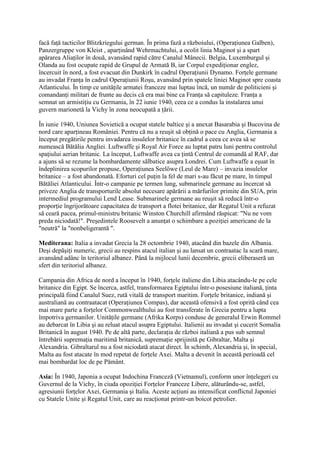 facă faţă tacticilor Blitzkriegului german. În prima fază a războiului, (Operaţiunea Galben),
Panzergruppe von Kleist , aparţinând Wehrmachtului, a ocolit linia Maginot şi a spart
apărarea Aliaţilor în două, avansând rapid către Canalul Mânecii. Belgia, Luxemburgul şi
Olanda au fost ocupate rapid de Grupul de Armată B, iar Corpul expediţionar englez,
încercuit în nord, a fost evacuat din Dunkirk în cadrul Operaţiunii Dynamo. Forţele germane
au invadat Franţa în cadrul Operaţiunii Roşu, avansând prin spatele liniei Maginot spre coasta
Atlanticului. În timp ce unităţile armatei franceze mai luptau încă, un număr de politicieni şi
comandanţi militari de frunte au decis că era mai bine ca Franţa să capituleze. Franţa a
semnat un armistiţiu cu Germania, în 22 iunie 1940, ceea ce a condus la instalarea unui
guvern marionetă la Vichy în zona neocupată a ţării.
În iunie 1940, Uniunea Sovietică a ocupat statele baltice şi a anexat Basarabia şi Bucovina de
nord care aparţineau României. Pentru că nu a reuşit să obţină o pace cu Anglia, Germania a
început pregătirile pentru invadarea insulelor britanice în cadrul a ceea ce avea să se
numească Bătălia Angliei. Luftwaffe şi Royal Air Force au luptat patru luni pentru controlul
spaţiului aerian britanic. La început, Luftwaffe avea ca ţintă Centrul de comandă al RAF, dar
a ajuns să se rezume la bombardamente sălbatice asupra Londrei. Cum Luftwaffe a eşuat în
îndeplinirea scopurilor propuse, Operaţiunea Seelöwe (Leul de Mare) – invazia insulelor
britanice – a fost abandonată. Eforturi cel puţin la fel de mari s-au făcut pe mare, în timpul
Bătăliei Atlanticului. Într-o campanie pe termen lung, submarinele germane au încercat să
priveze Anglia de transporturile absolut necesare apărării a mărfurilor primite din SUA, prin
intermediul programului Lend Lease. Submarinele germane au reuşit să reducă într-o
proporţie îngrijorătoare capacitatea de transport a flotei britanice, dar Regatul Unit a refuzat
să ceară pacea, primul-ministru britanic Winston Churchill afirmând răspicat: "Nu ne vom
preda niciodată!". Preşedintele Roosevelt a anunţat o schimbare a poziţiei americane de la
"neutră" la "nonbeligerantă ".
Mediterana: Italia a invadat Grecia la 28 octombrie 1940, atacând din bazele din Albania.
Deşi depăşiţi numeric, grecii au respins atacul italian şi au lansat un contraatac la scară mare,
avansând adânc în teritoriul albanez. Până la mijlocul lunii decembrie, grecii eliberaseră un
sfert din teritoriul albanez.
Campania din Africa de nord a început în 1940, forţele italiene din Libia atacându-le pe cele
britanice din Egipt. Se încerca, astfel, transformarea Egiptului într-o posesiune italiană, ţinta
principală fiind Canalul Suez, rută vitală de transport maritim. Forţele britanice, indiană şi
australiană au contraatacat (Operaţiunea Compas), dar această ofensivă a fost oprită când cea
mai mare parte a forţelor Commonwealthului au fost transferate în Grecia pentru a lupta
împotriva germanilor. Unităţile germane (Afrika Korps) conduse de generalul Erwin Rommel
au debarcat în Libia şi au reluat atacul asupra Egiptului. Italienii au invadat şi cucerit Somalia
Britanică în august 1940. Pe de altă parte, declaraţia de război italiană a pus sub semnul
întrebării supremaţia maritimă britanică, supremaţie sprijinită pe Gibraltar, Malta şi
Alexandria. Gibraltarul nu a fost niciodată atacat direct. În schimb, Alexandria şi, în special,
Malta au fost atacate în mod repetat de forţele Axei. Malta a devenit în această perioadă cel
mai bombardat loc de pe Pământ.
Asia: În 1940, Japonia a ocupat Indochina Franceză (Vietnamul), conform unor înţelegeri cu
Guvernul de la Vichy, în ciuda opoziţiei Forţelor Franceze Libere, alăturându-se, astfel,
agresiunii forţelor Axei, Germania şi Italia. Aceste acţiuni au intensificat conflictul Japoniei
cu Statele Unite şi Regatul Unit, care au reacţionat printr-un boicot petrolier.
 