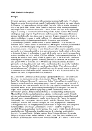 1941: Războiul devine global
Europa:
Guvernul iugoslav a cedat presiunilor italo-germane şi a semnat, la 25 martie 1941, Pactul
Tripartit. Au urmat demonstraţii anti-puterile Axei în ţară şi o lovitură de stat care a înlocuit,
la 27 martie 1941, guvernul cu un altul pro-Aliaţi. Forţele lui Hitler au invadat Iugoslavia şi
Grecia la 6 aprilie 1941. Hitler a trimis, fără nici o tragere de inimă, armata germană să-i
sprijine pe italieni în încercarea de cucerire a Greciei, scopul fiind acela de a-i împiedica pe
englezi să creeze şi să consolideze un front strategic sudic. Forţele aliate ale Axei au reuşit
să-i împingă înapoi pe greci. Trupele britanice au fost aduse din Africa de nord în Grecia
pentru a face faţă noului atac, dar au eşuat în încercarea de a preveni cucerirea Greciei de
către Axă, fiind apoi evacuate în grabă. La 20 mai 1941 a început Bătălia pentru Creta, prin
desantarea (cu ajutorul planoarelor) a vânătorilor de munte şi a paraşutiştilor
(Fallschirmjäger) germani. Au fost folosite, în această operaţiune, 539 de aeronave de
transport. Insula Creta era apărată de aproximativ 43.000 de greci, australieni, neozeelandezi
şi britanici, nu toţi fiind echipaţi corespunzător. Germanii au atacat simultan pe trei
aerodromuri. Atacul a reuşit numai pe unul dintre ele, care a fost cucerit, ceea ce le-a permis
germanilor să-şi întărească poziţiile şi să-şi aprovizioneze rapid forţele. Aliaţii au decis, după
o săptămână de lupte, că au fost aduse în insulă atât de multe trupe şi provizii germane, încât
apărarea insulei nu mai era cu putinţă, 17.000 de soldaţi ai Commonwealthului trebuind să fie
evacuaţi. Pe insulă au rămas, totuşi, 10.000 de luptători greci şi 500 de britanici, continuând
lupta împotriva ocupanţilor germani. Pierderile germane s-au cifrat la 6.200 de oameni (din
care aproape 4.000 de morţi) din cei 14.000 de soldaţi care au atacat Creta. Pierderile
germanilor au fost aşa de ridicate, încât Hitler a luat hotărârea să nu mai aprobe vreodată un
desant aerian. Generalul Kurt Student avea să spună mai târziu: "Creta a fost mormântul
paraşutiştilor germani". Aliaţii au tras concluziile necesare din această invazie, şi anume că
orice desant aerian trebuie să fie sprijinit corespunzător de aviaţie. Aceste concluzii au fost
folosite, mai târziu, în timpul debarcării din Normandia.
La 22 iunie 1941, Germania nazistă a declanşat Operaţiunea Barbarossa – invazia Uniunii
Sovietice – cea mai mare invazie din istoria omenirii. "Marele Război pentru Apărarea
Patriei" (în limba rusă: Великая Отечественная Война, Velikaia Otecestvennaia Voina) a
început prin atacul-surpriză al armatelor de panzere (tancuri) germane, care au încercuit şi
distrus cea mai mare parte a armatelor sovietice din vest, capturând sau ucigând sute de mii
de oameni. Armata Roşie a aplicat tactica pământului pârjolit în retragerea către zona de
stepă a Rusiei Europene, pentru a câştiga timp şi pentru a suprasolicita liniile de
aprovizionare germane. Intreprinderile industriale au fost demontate şi mutate în zona
Munţilor Urali şi în Siberia, în afara razei de acţiune a bombardierelor naziste. Armatele
germane au început atacul pe trei direcţii: spre nord, pentru capturarea oraşului Leningrad,
către sud, pentru cucerirea Ucrainei, a zonelor bogate în petrol din Caucaz şi a oraşului
Stalingrad şi către centru, pentru cucerirea capitalei sovietice, Moscova. Fiecare dintre
oraşele-ţintă nu aveau doar o valoare strategică, dar şi una propagandistică importantă.
Armata germană nu a fost însă pregătită să ducă un război de lungă durată, fiind obligată să
lupte în condiţiile iernii ruseşti. Contraatacurile sovietice i-au zdrobit pe germani în
suburbiile Moscovei, debandada trupelor germane fiind cu greu evitată. Aceasta a fost prima
mare înfrângere a Wehrmachtului şi unul din punctele de cotitură ale luptei Aliaţilor
împotriva Germaniei Naziste. Războiul continuu dintre Finlanda şi Uniunea Sovietică a
început prin masive atacuri aeriene sovietice, la scurtă vreme după începerea Operaţiunii
Barbarossa, (25 iunie), şi s-a încheiat cu un armistiţiu în 1944. URSS au avut ca aliat în acest
 