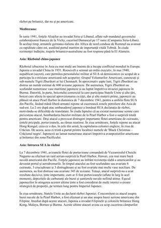război pe britanici, dar nu şi pe americani.
Mediterana:
În iunie 1941, forţele Aliaţilor au invadat Siria şi Libanul, aflate sub mandatul guvernului
colaboraţionist francez de la Vichy, cucerind Damascul pe 17 iunie (Campania Siria-Liban).
În acelaşi timp, armatele germano-italiene din Africa de nord conduse de Rommel au avansat
cu rapiditate către est, asediind portul maritim de importanţă vitală Tobruk. În ciuda
rezistenţei îndârjite, trupele britanico-australiene au fost respinse până la El Alamein.
Asia: Războiul chino-japonez
Războiul izbucnise în Asia cu mai mulţi ani înainte de a începe conflictul mondial în Europa.
Japonia a invadat China în 1931. Roosevelt a semnat un ordin executiv, în mai 1940,
nepublicat (secret), care permitea personalului militar al SUA să demisioneze cu scopul de a
participa la o misiune americană sub acoperire: Grupul Voluntarilor Americani, cunoscuţi şi
sub numele Tigrii Zburători ai lui Chennault. În aproximativ şapte luni, Tigrii Zburători au
distrus un număr estimat de 600 avioane japoneze. De asemenea, Tigrii Zburători au
scufundat numeroase vase maritime japoneze şi au luptat împotriva invaziei japoneze în
Burma. Datorită, în parte, boicotului comercial la care participau Statele Unite şi alte ţări,
boicot care afecta în special aprovizionarea cu ţiţei, dar şi alte materii prime, japonezii au
plănuit să atace Pearl Harbor în duminica de 7 decembrie 1941, pentru a anihila flota SUA
din Pacific, lăsând mână liberă armatei nipone să cucerească zonele petroliere din Asia de
sud-est. La 2 ore după atac ambasadorul japonez a înmânat SUA declaraţia de război,
motivându-se dificultăţi de translatare. În ciuda faptului că au existat numeroase semne care
prevesteau atacul, bombardarea bazelor militare de la Pearl Harbor a fost o surpriză totală
pentru americani. Deşi atacul a provocat distrugeri importante flotei americane de cuirasate,
ţintele pricipale, portavioanele, au rămas neatinse. În ziua următoare, forţele nipone au atacat
Hong Kongul, ceea ce a dus, în cele din urmă, la capitularea coloniei engleze, în ziua de
Crăciun. De aceea, acea zi tristă a purtat printre localnici numele de 'Black Christmas –
Crăciunul negru'. Japonezii au lansat numeroase atacuri împotriva avanposturilor americane
şi britanice din zona Pacificului.
Asia: Intrarea SUA în război
La 7 decembrie 1941, avioanele flotei de portavioane comandată de Viceamiralul Chuichi
Nagumo au efectuat un raid aerian-surpriză la Pearl Harbor, Hawaii, cea mai mare bază
navală americană din Pacific. Forţele japoneze au înfrânt rezistenţa slabă a americanilor şi au
devastat portul şi aerodromurile. În timpul atacului au fost scufundate sau avariate 8
cuirasate, 3 crucişătoare şi 3 distrugătoare şi au fost avariate mai multe vase auxiliare. De
asemenea, au fost distruse sau avariate 343 de avioane. Totuşi, atacul surpriză nu a avut
rezultate decisive, ţinte importante, cum ar fi fost portavioanele (aflate în larg în acel
moment), depozitele de carburanţi ale bazei şi şantierele navale nefiind atinse. Eşecul
japonezilor în atingerea acestor ultime ţinte a fost considerat de mulţi istorici o eroare
strategică de proporţii, pe termen lung pentru Imperiul Japonez.
În ziua următoare, Statele Unite au declarat război Japoniei. Concomitent cu atacul asupra
bazei navale de la Pearl Harbor, a fost efectuat şi un atac asupra bazei aeriene americane din
Filipine. Imediat după aceste atacuri, Japonia a invadat Filipinele şi coloniile britanice Hong
Kong, Malaya, Borneo şi Burma. Aceste ultime atacuri aveau ca scop cucerirea câmpurilor
 