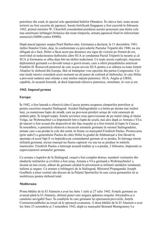 petroliere din zonă, în special cele aparţinând Indiilor Olandeze. În câteva luni, toate aceste
teritorii au fost cucerite de japonezi. Insula fortificată Singapore a fost cucerită în februarie
1942, primul ministru W. Churchill considerând pierderea acestei posesiuni una dintre cele
mai umilitoare înfrângeri britanice din toate timpurile, armata japoneză fiind în inferioritate
numerică (36000 contra 85000).
După atacul japonez asupra Pearl Harbor-ului, Germania a declarat, la 11 decembrie 1941,
război Statelor Unite, deşi, în conformitate cu prevederile Pactului Tripartit din 1940, nu era
obligată să o facă. Hitler a făcut acest pas deoarece era sigur de victorie pe frontul de est,
motivând că nedeclararea războiului către SUA ar condamna Pactul Tripartit la moarte şi că
SUA şi Germania se aflau deja într-un război nedeclarat. Cu toate aceste explicaţii, mişcarea
diplomatică germană s-a dovedit totuşi o gravă eroare, care a oferit preşedintelui american
Franklin D. Roosevelt pretextul de care aveau nevoie SUA pentru a se alătura cu toate forţele
Aliaţilor în războiul din Europa, fără să întâmpine vreo opoziţie din partea Congresului. Cei
mai mulţi istorici consideră acest moment un alt punct de cotitură al războiului, în care Hitler
a provocat sudarea unei alianţe a mai multor naţiuni puternice: SUA, Anglia şi URSS,
capabile, în această formulă, să ducă împreună ofensive puternice, simultane, în vest şi est.
1942: Impasul german
Europa:
În 1942, a fost lansată o ofensivă către Caucaz pentru ocuparea câmpurilor petroliere şi
pentru cucerirea oraşului Stalingrad. Asediul Stalingradului s-a întins pe durata mai multor
luni, cu numeroase lupte de stradă, care au provocat pierderi uriaşe de vieţi omeneşti de
ambele părţi. În timpul nopţii, forţele sovietice erau aprovizionate de pe malul stâng al râului
Volga, iar Wehrmachtul s-a împotmolit într-o luptă de uzură, mai ales după ce Armata a VI-a
de tancuri a fost scoasă din dispozitivul din faţa oraşului şi a fost trimisă să lupte în Caucaz.
În noiembrie, o puternică ofensivă a încercuit armatele germane în raionul Stalingradului,
armate care s-au predat în cele din urmă, în frunte cu mareşalul Friedrich Paulus. Promovarea
(prin radio!) a generalului Paulus de către Hitler la gradul de feldmareşal a fost făcută în
speranţa că acest fapt îl va împiedica pe comandantul german să se predea. În întreaga istorie
militară germană, niciun mareşal nu fusese capturat viu sau nu se predase în mâinile
inamicului. Friedrich Paulus a întrerupt această tradiţie şi s-a predat, 2 februarie, împreună cu
supravieţuitorii armatelor germane.
Ca urmare a luptelor de la Stalingrad, oraşul a fost complet distrus, numărul victimelor din
rândurile militarilor şi civililor a fost uriaş, Armata a VI-a germană a Wehrmachtului' a
încetat să mai existe, alături de germani căzând în prizonierat şi militarii unităţilor româneşti,
italiene şi ungare. Ca urmare a înfrângerii de la Stalingrad, Ministrul Propagandei Joseph
Goebbels a ţinut vestitul său discurs de la Palatul Sporturilor în care cerea germanilor să se
mobilizeze pentru războiul total.
Mediterana:
Prima bătălie de la El Alamein a avut loc între 1 iulie şi 27 iulie 1942. Forţele germane au
avansat până la El Alamein, ultimul punct care asigura apărarea oraşului Alexandria şi a
canalului navigabil Suez. În condiţiile în care germanii îşi epuizaseră proviziile, forţele
Commonwealthului au reuşit să le oprească avansarea. A doua bătălie de la El Alamein a avut
loc între 23 octombrie şi 3 noiembrie 1942, după ce mareşalul Bernard Montgomery l-a
 