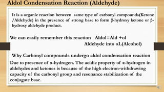 Aldol Condensation Reaction (Aldehyde)
It is a organic reaction between same type of carbonyl compounds(Ketone
/Aldehyde) in the presence of strong base to form β-hydroxy ketone or β-
hydroxy aldehyde product.
We can easily remember this reaction Aldol=Ald +ol
Aldehyde into oL(Alcohol)
Why Carbonyl compounds undergo aldol condensation reaction
Due to presence of α-hydrogen. The acidic property of α-hydrogen in
aldehydes and ketones is because of the high electron-withdrawing
capacity of the carbonyl group and resonance stabilization of the
conjugate base.
 