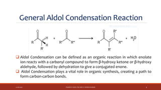 General Aldol Condensation Reaction
12-06-2020 PHARM D YEAR I POC-MR K V NANDA KUMAR 4
 Aldol Condensation can be defined as an organic reaction in which enolate
ion reacts with a carbonyl compound to form β-hydroxy ketone or β-hydroxy
aldehyde, followed by dehydration to give a conjugated enone.
 Aldol Condensation plays a vital role in organic synthesis, creating a path to
form carbon-carbon bonds.
 